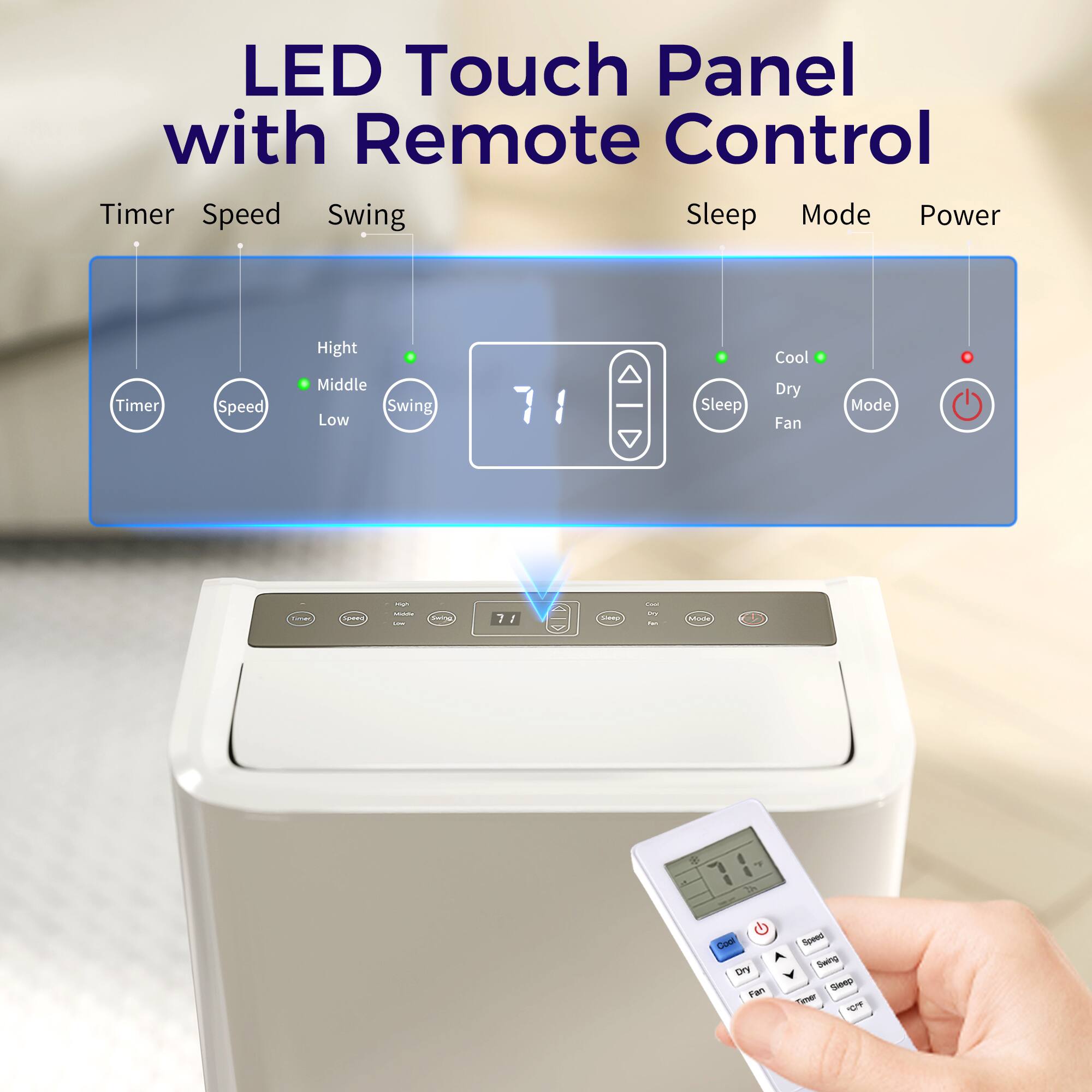 LED Touch Panel with Remote Control

Timer Speed Swing Sleep Mode Power

Timer Speed Swing Sleep Cool Dry Fan Mode

High Middle Low

71

Sleep

Cool Dry Fan

Mode

Power

71