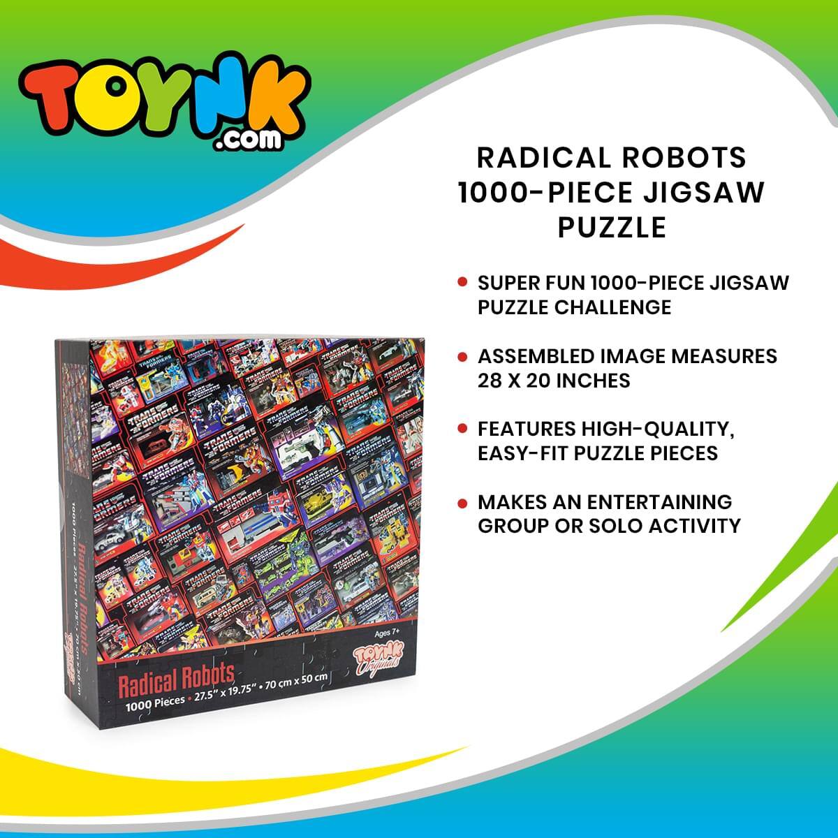 TOYNK.com

RADICAL ROBOTS 1000-PIECE JIGSAW PUZZLE

- SUPER FUN 1000-PIECE JIGSAW PUZZLE CHALLENGE
- ASSEMBLED IMAGE MEASURES 28 X 20 INCHES
- FEATURES HIGH-QUALITY, EASY-FIT PUZZLE PIECES
- MAKES AN ENTERTAINING GROUP OR SOLO ACTIVITY

Radical Robots
1000 Pieces - 27.5" x 19.75" - 70 cm x 50 cm

Ages 7+
