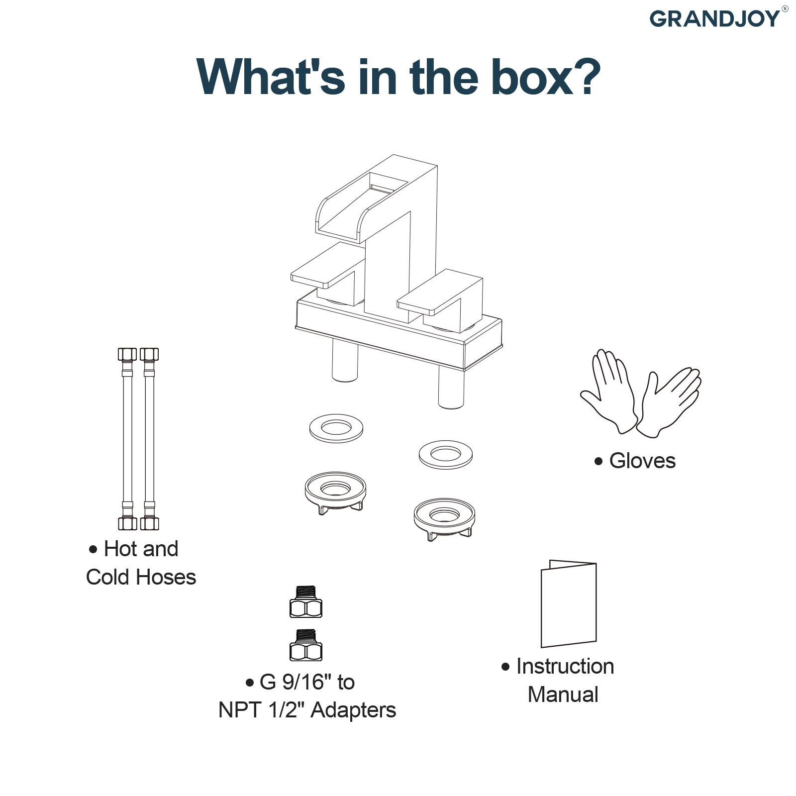 GRANDJOY

What's in the box?

- Gloves
- Hot and Cold Hoses
- G 9/16" to NPT 1/2" Adapters
- Instruction Manual