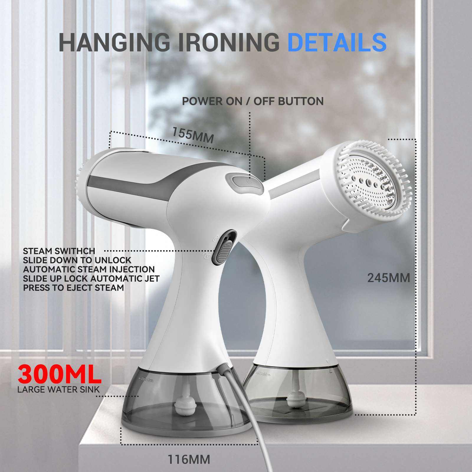 HANGING IRONING DETAILS

- POWER ON / OFF BUTTON
- 155MM
- STEAM SWITCH
  - SLIDE DOWN TO UNLOCK
  - AUTOMATIC STEAM INJECTION
  - SLIDE UP LOCK AUTOMATIC JET
  - PRESS TO EJECT STEAM
- 245MM
- 300ML LARGE WATER SINK
- 116MM