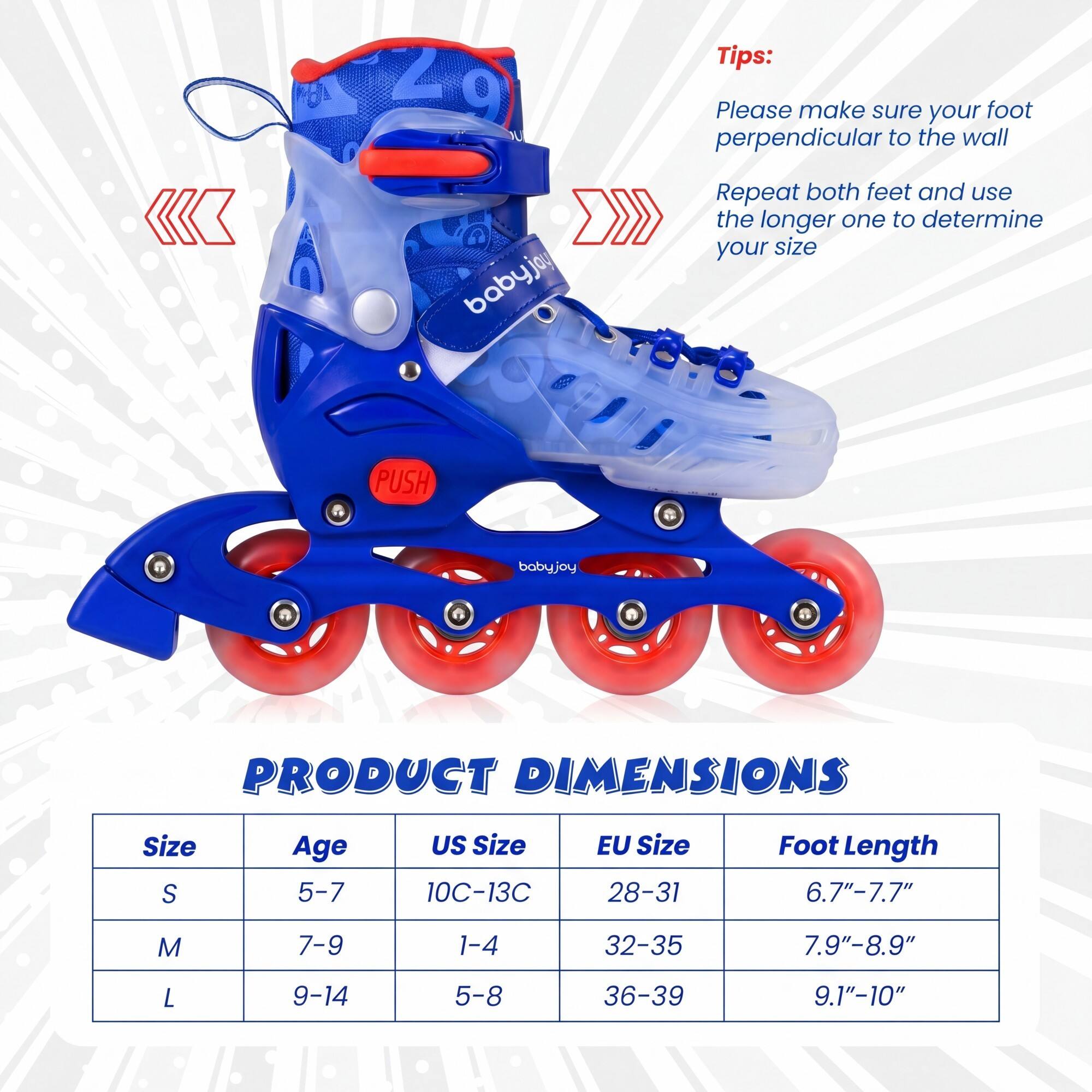 Tips:  
Please make sure your foot is perpendicular to the wall.  
Repeat both feet and use the longer one to determine your size.

PRODUCT DIMENSIONS

| Size | Age  | US Size | EU Size | Foot Length |
|------|------|---------|---------|-------------|
| S    | 5-7  | 10C-13C  | 28-31   | 6.7"-7.7"    |
| M    | 7-9  | 1-4     | 32-35   | 7.9"-8.9"    |
| L    | 9-14 | 5-8     | 36-39   | 9.1"-10"     |