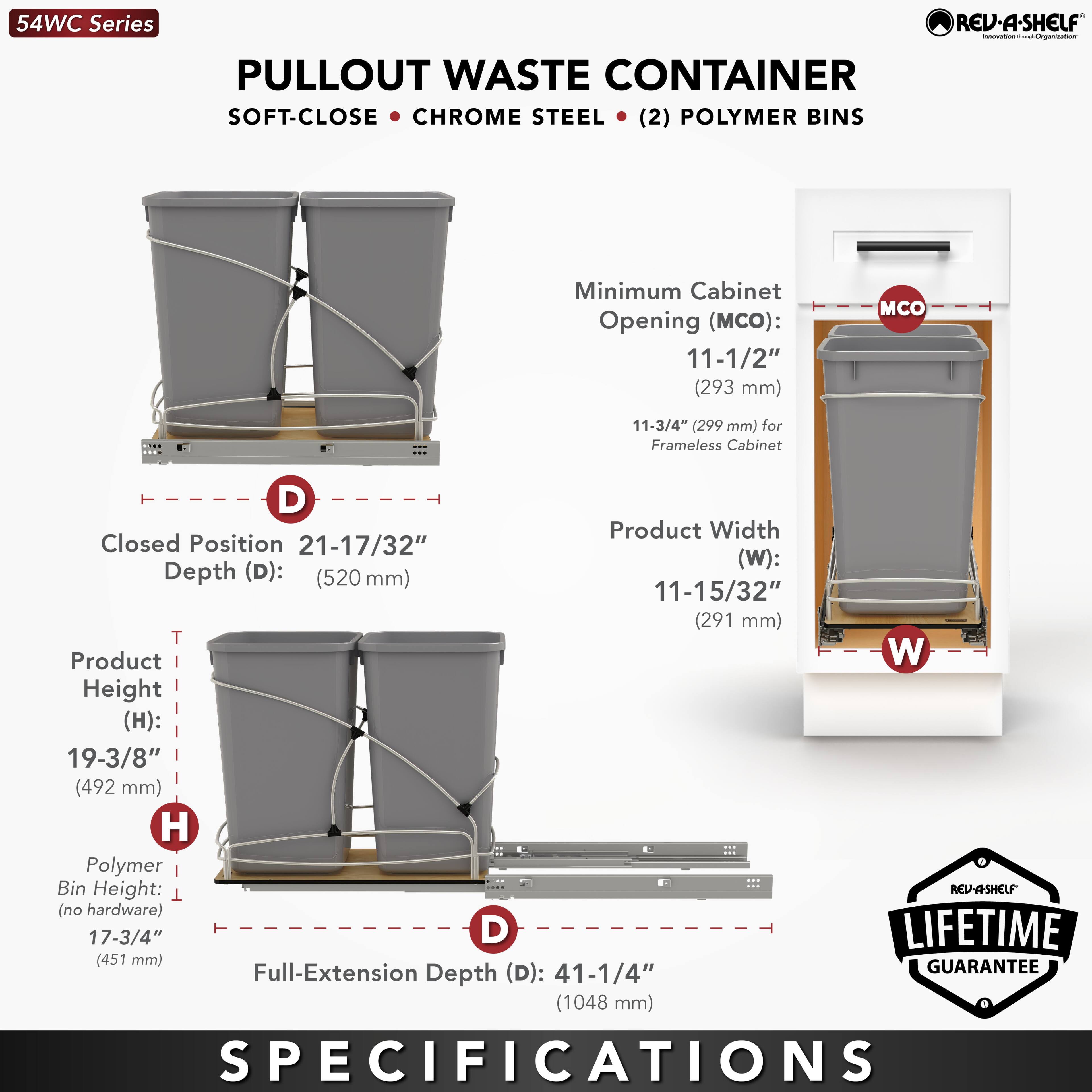 54WC Series REV-A-SHELF  
PULLOUT WASTE CONTAINER  
SOFT-CLOSE • CHROME STEEL • (2) POLYMER BINS  

Minimum Cabinet Opening (MCO):  
11-1/2" (293 mm)  
11-3/4" (299 mm) for Frameless Cabinet  

Closed Position  
Product Width (W): 21-17/32" (520 mm)  
Depth (D): 11-15/32" (291 mm)  

Product Height (H): 19-3/8" (492 mm)  

Polymer Bin Height: 17-3/4" (451 mm) (no hardware)  

Full-Extension Depth (D): 41-1/4" (1048 mm)  

LIFETIME GUARANTEE  

SPECIFICATIONS