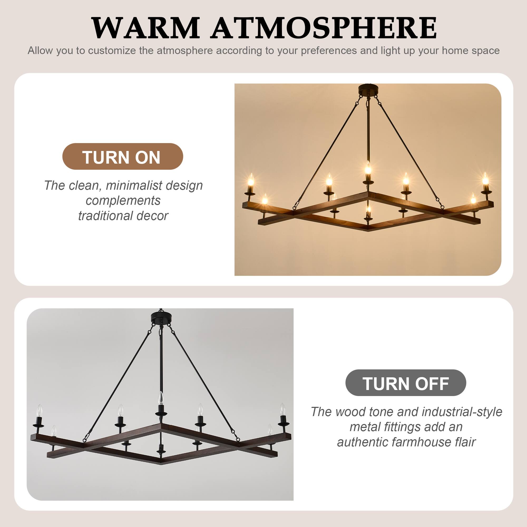 **WARM ATMOSPHERE**  
Allow you to customize the atmosphere according to your preferences and light up your home space

**TURN ON**  
The clean, minimalist design complements traditional decor

**TURN OFF**  
The wood tone and industrial-style metal fittings add an authentic farmhouse flair