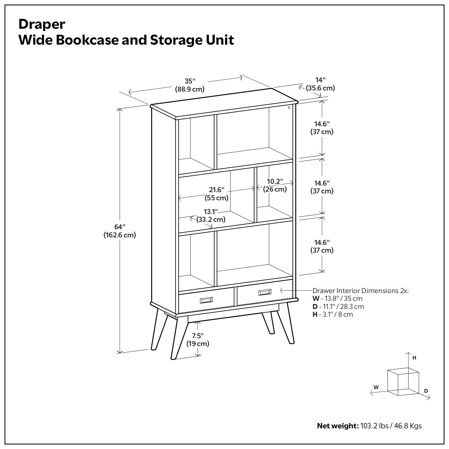 Draper Wide Bookcase and Storage Unit

- Width: 35" (88.9 cm)
- Depth: 14" (35.6 cm)
- Height: 64" (162.6 cm)
- Shelf Dimensions:
  - Top Shelf: 35" (88.9 cm) x 14" (35.6 cm)
  - Second Shelf: 35" (88.9 cm) x 14.6" (37 cm)
  - Third Shelf: 35" (88.9 cm) x 21.6" (55 cm)
  - Fourth Shelf: 35" (88.9 cm) x 10.2" (26 cm)
  - Fifth Shelf: 35" (88.9 cm) x 14.6" (37 cm)
- Drawer Interior Dimensions 2x:
  - Width: 13.8" (35 cm)
  - Depth: 11.1" (28.3 cm)
  - Height: 3.1" (8 cm)
- Net weight: 103.2 lbs / 46.8 Kgs