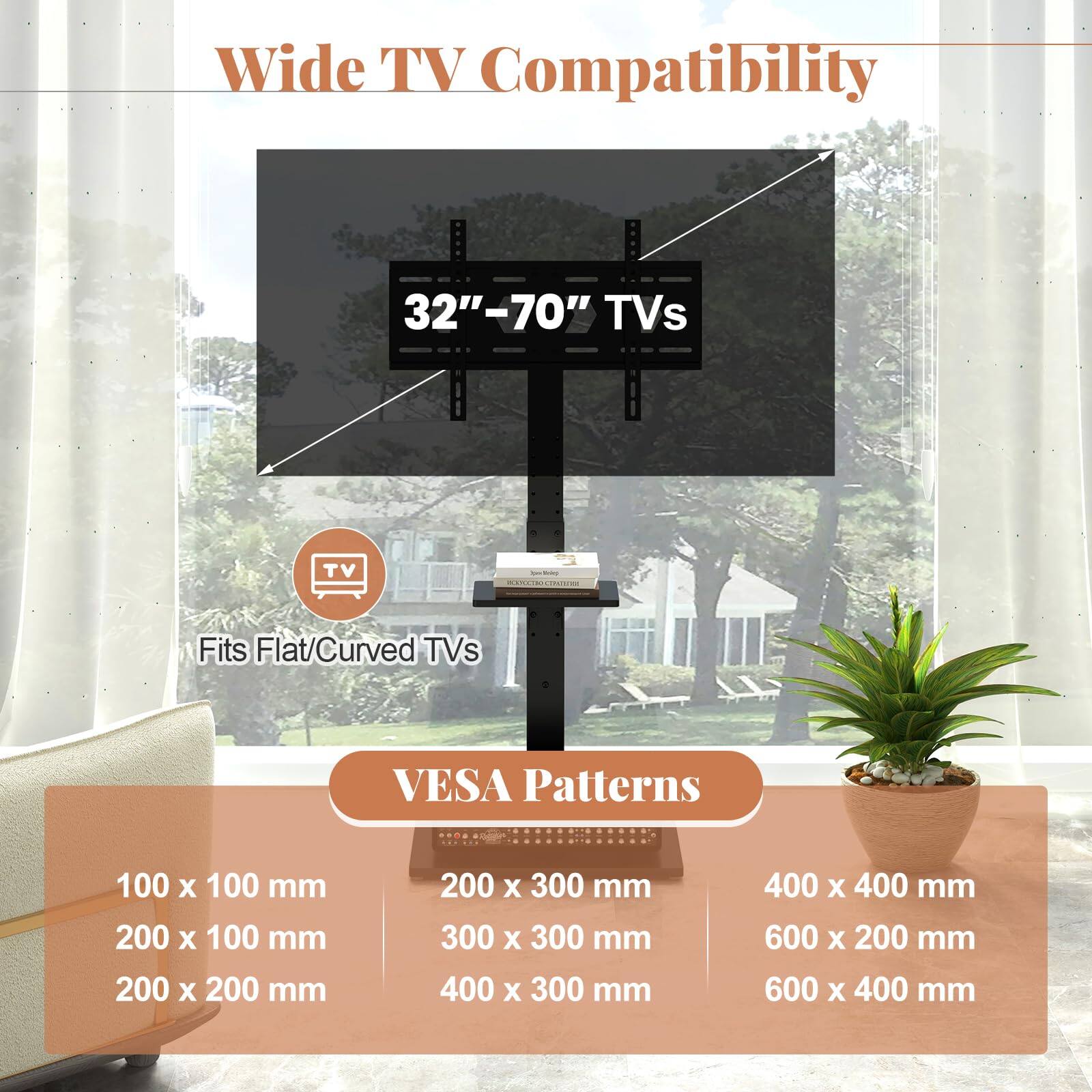 Wide TV Compatibility  
32"–70" TVs  
Fits Flat/Curved TVs  

VESA Patterns  
100 x 100 mm  
200 x 100 mm  
200 x 200 mm  
200 x 300 mm  
300 x 300 mm  
400 x 300 mm  
400 x 400 mm  
600 x 200 mm  
600 x 400 mm