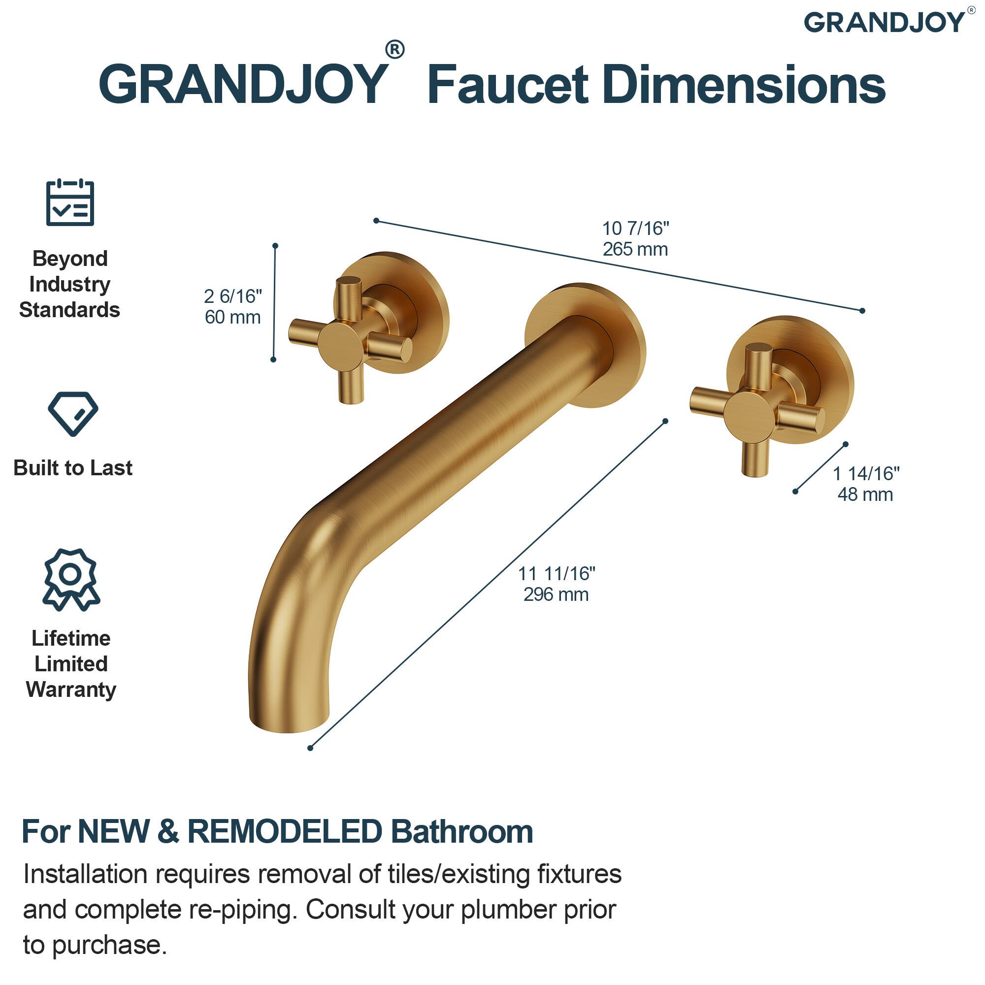 GRANDJOY Faucet Dimensions

Beyond Industry Standards
- 2 6/16" (60 mm)
- 10 7/16" (265 mm)
- 1 14/16" (48 mm)
- 11 11/16" (296 mm)

Built to Last

Lifetime Limited Warranty

For NEW & REMODELED Bathroom
Installation requires removal of tiles/existing fixtures and complete re-piping. Consult your plumber prior to purchase.