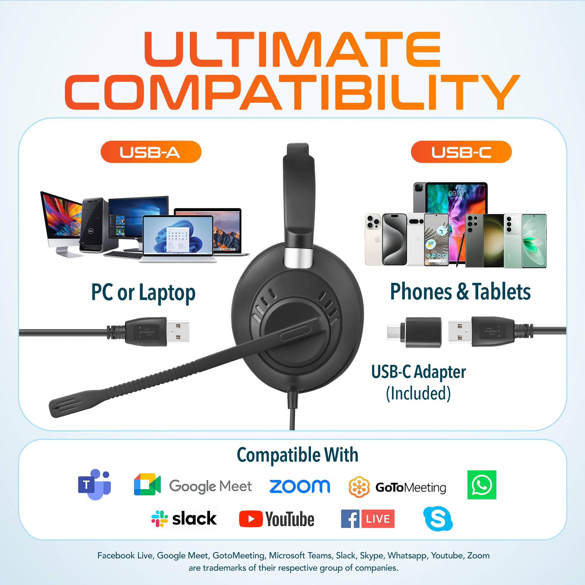 ULTIMATE COMPATIBILITY
USB-A
USB-C
PC or Laptop
Phones & Tablets
USB-C Adapter (Included)
Compatible With
Google Meet
Zoom
GoToMeeting
slack
YouTube
f LIVE
S
Facebook Live, Google Meet, GotoMeeting, Microsoft Teams, Slack, Skype, Whatsapp, Youtube, Zoom are trademarks of their respective group of companies.