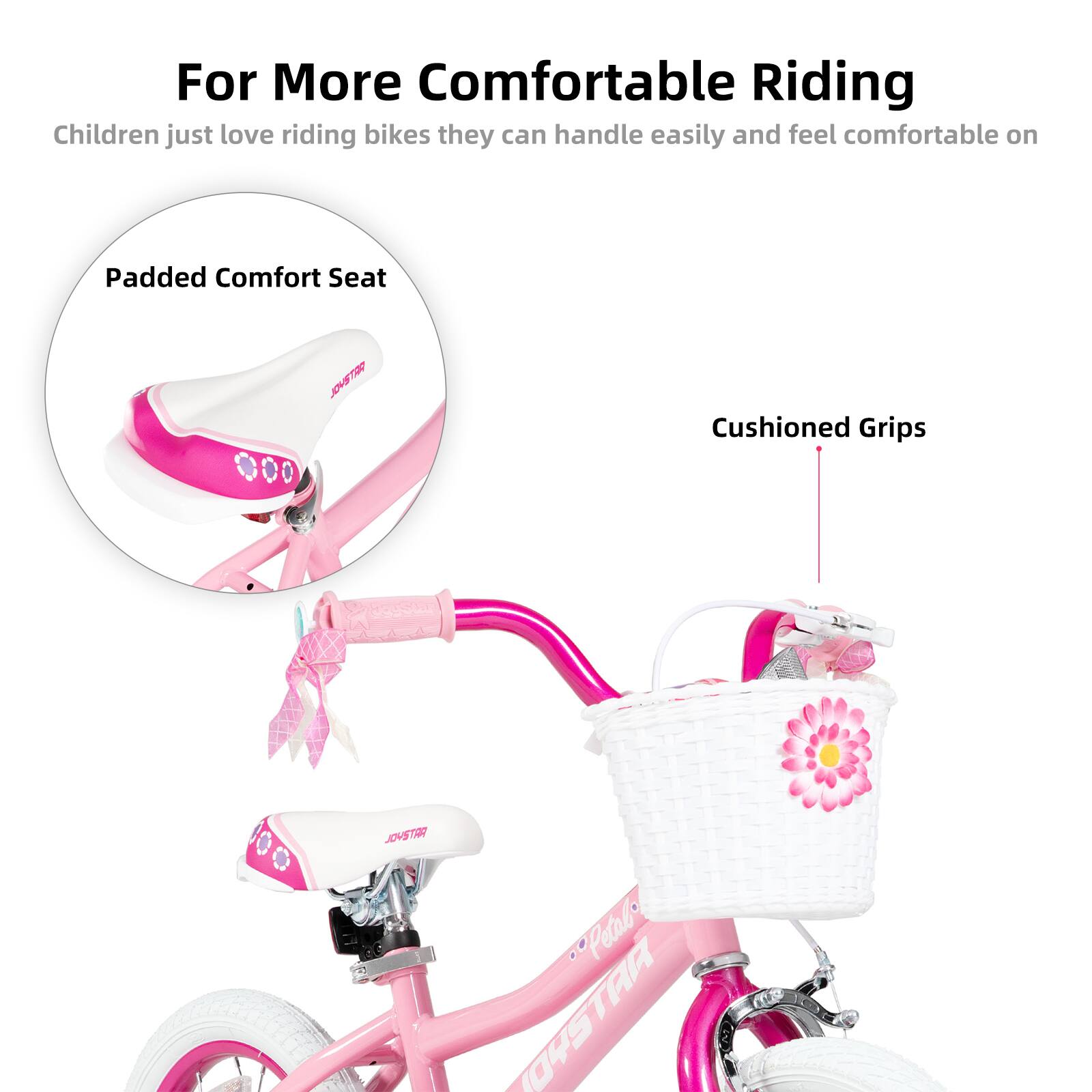 For More Comfortable Riding  
Children just love riding bikes they can handle easily and feel comfortable on  

Padded Comfort Seat  
Cushioned Grips