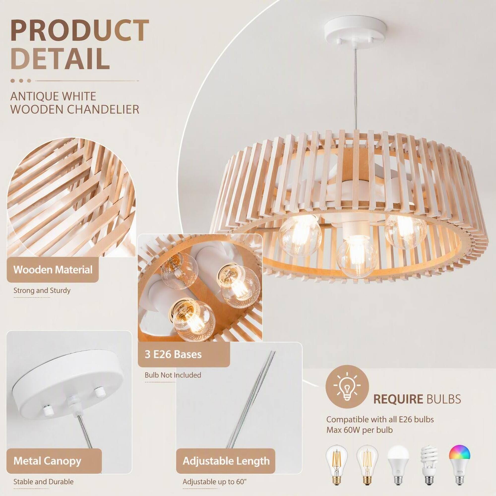 PRODUCT DETAIL

ANTIQUE WHITE WOODEN CHANDELIER

- Wooden Material
  - Strong and Sturdy

- 3 E26 Bases
  - Bulb Not Included

- Metal Canopy
  - Stable and Durable

- Adjustable Length
  - Adjustable up to 60"

REQUIRE BULBS
- Compatible with all E26 bulbs
  - Max 60W per bulb