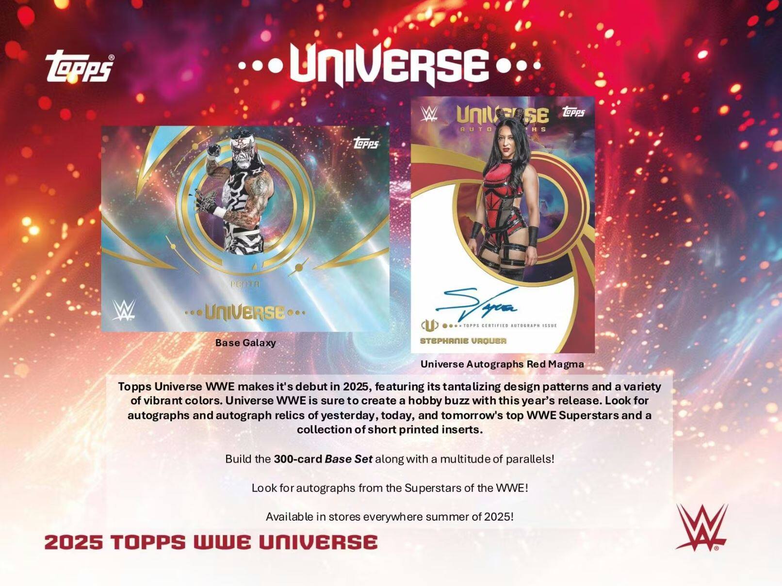 Topps Universe WWE makes its debut in 2025, featuring its tantalizing design patterns and a variety of vibrant colors. Universe WWE is sure to create a hobby buzz with this year's release. Look for autographs and autograph relics of yesterday, today, and tomorrow's top WWE Superstars and a collection of short printed inserts. Build the 300-card Base Set along with a multitude of parallels! Look for autographs from the Superstars of the WWE! Available in stores everywhere summer of 2025!

2025 TOPPS WWE UNIVERSE