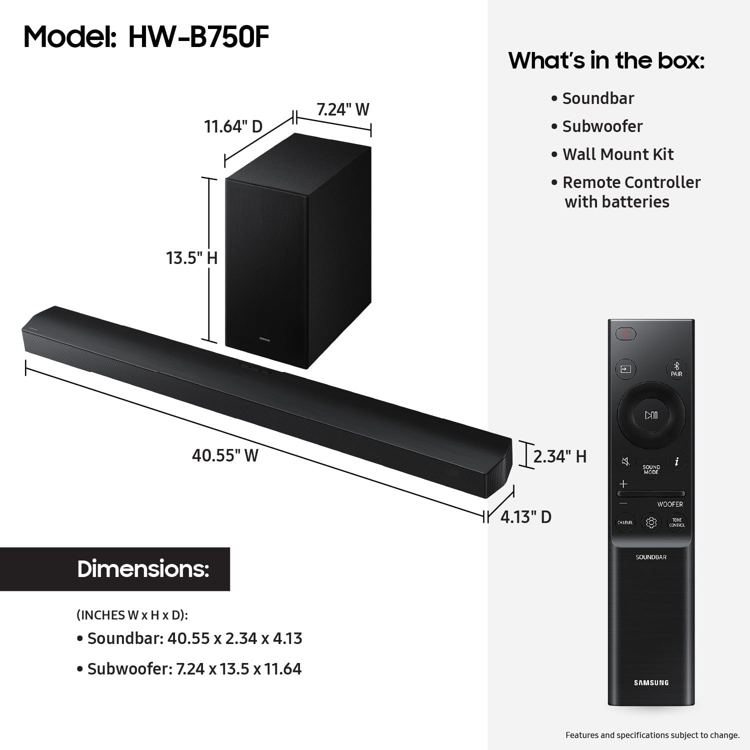 Model: HW-B750F

What's in the box:
- Soundbar
- Subwoofer
- Wall Mount Kit
- Remote Controller with batteries

Dimensions:
- Soundbar: 40.55" W x 2.34" H x 4.13" D
- Subwoofer: 7.24" W x 13.5" H x 11.64" D

Features and specifications subject to change.
