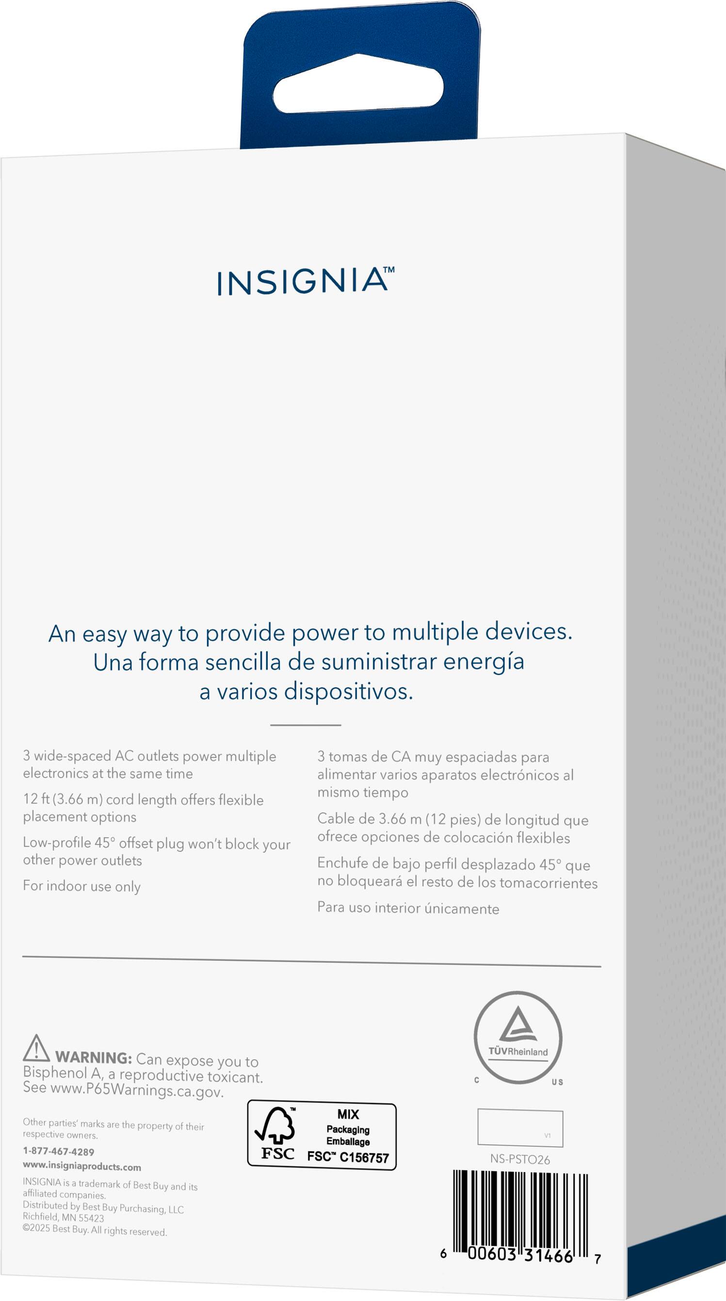 INSIGNIA An easy way to provide power to multiple devices. Una forma sencilla de suministrar energía a varios dispositivos. 3 wide-spaced AC outlets power multiple electronics at the same time 12 ft (3.66 m) cord length offers flexible placement options Low-profile 45 offset plug won't block your other power outlets For indoor use only 3 tomas de CA muy espaciadas para alimentar varios aparatos electrónicos al mismo tiempo Cable de 3.66 m (12 pies) de longitud que ofrece opciones de colocación flexibles Enchufe de bajo perfil desplazado 45 que no bloquear el resto de los tomacorrientes Para uso interior únicamente ! WARNING: Can expose you to Bisphenol A, a reproductive toxicant. See www.P65Warnings.ca.gov. MIX Other parties' marks are the property of their respective owners. Emballage 1-877-467-4289 FSC FSC* C156757 www.insigniaproducts.com INSIGNIA is a trademark of Best Buy and its affiliated companies. Distributed by Best Buy Purchasing