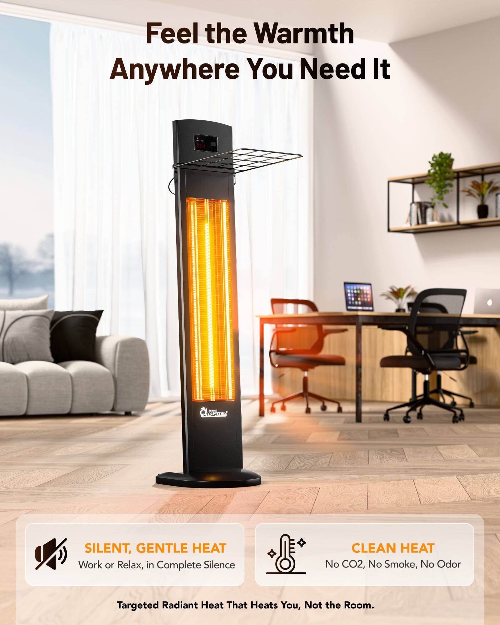 Feel the Warmth Anywhere You Need It

- SILENT, GENTLE HEAT
  Work or Relax, in Complete Silence

- CLEAN HEAT
  No CO2, No Smoke, No Odor

Targeted Radiant Heat That Heats You, Not the Room.