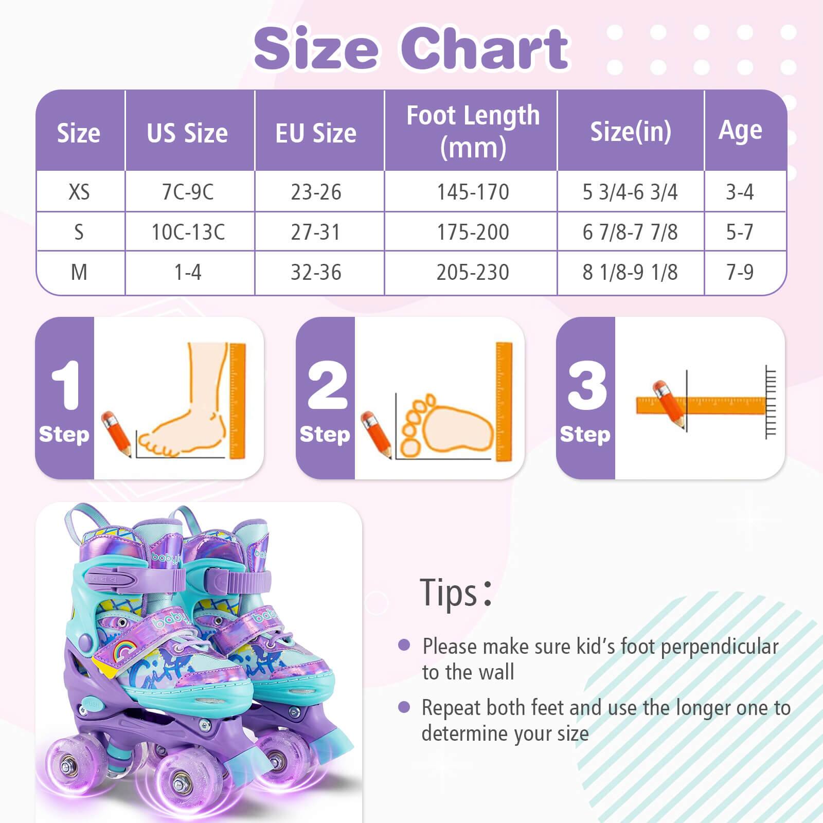 Size Chart

| Size | US Size | EU Size | Foot Length (mm) | Size (in) | Age |
|------|--------|--------|----------------|----------|-----|
| XS   | 7C-9C  | 23-26  | 145-170         | 5 3/4-6 3/4 | 3-4 |
| S    | 10C-13C| 27-31  | 175-200         | 6 7/8-7 7/8 | 5-7 |
| M    | 1-4   | 32-36  | 205-230         | 8 1/8-9 1/8 | 7-9 |

**Steps:**
1. Step 1
2. Step 2
3. Step 3

**Tips:**
- Please make sure kid's foot perpendicular to the wall
- Repeat both feet and use the longer one to determine your size