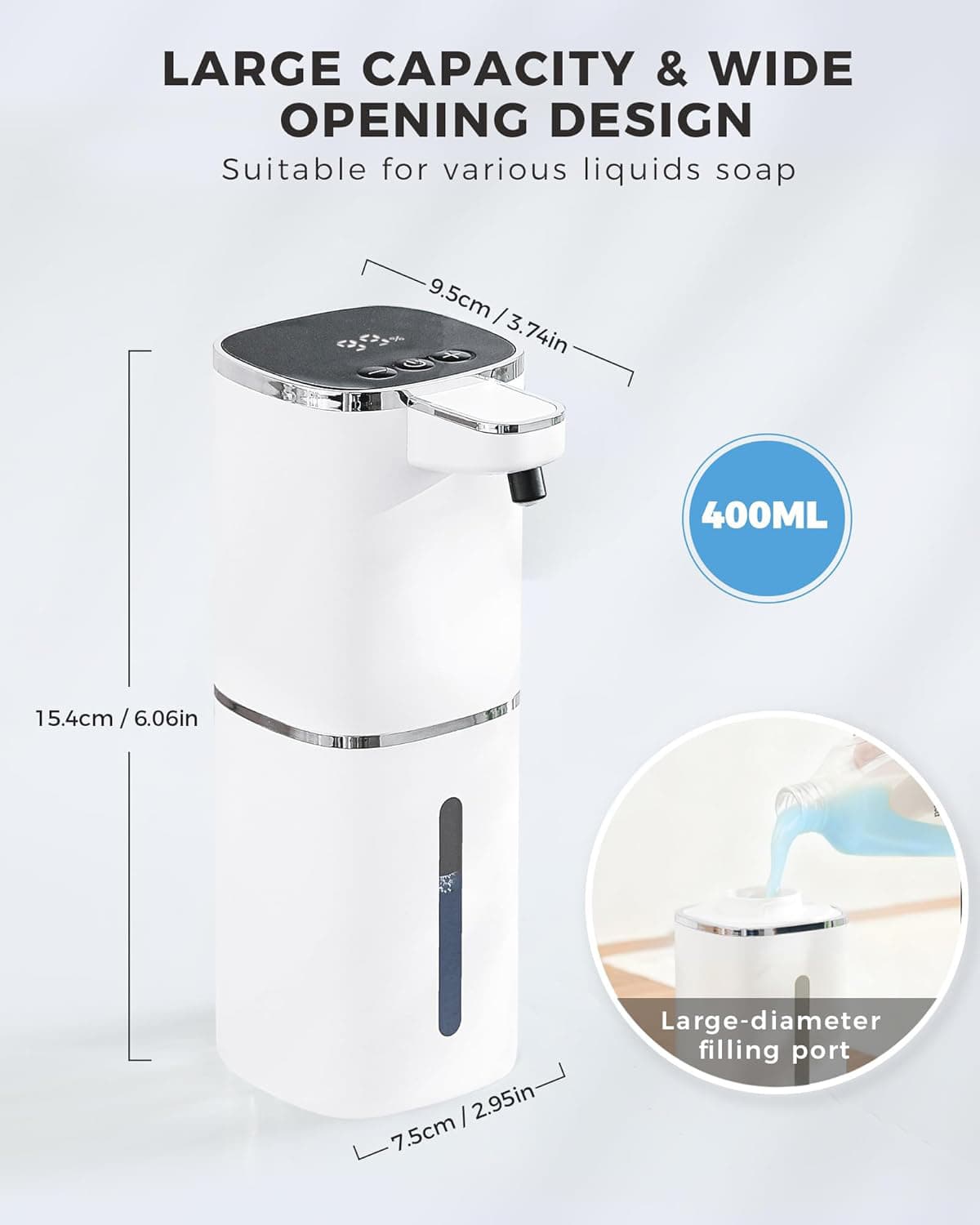 LARGE CAPACITY & WIDE OPENING DESIGN  
Suitable for various liquids soap  

9.5cm / 3.74in  
15.4cm / 6.06in  
7.5cm / 2.95in  

400ML  

Large-diameter filling port