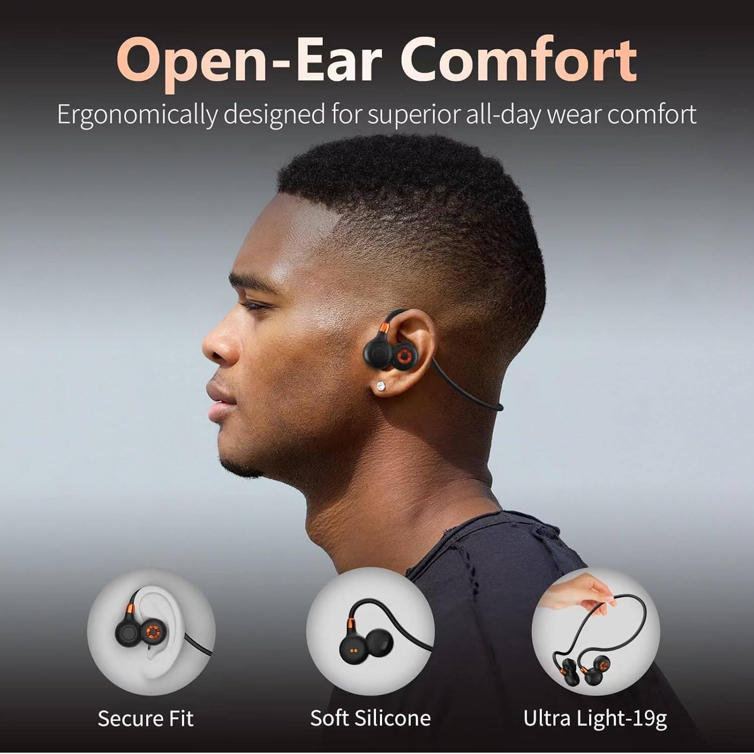 Open-Ear Comfort  
Ergonomically designed for superior all-day wear comfort  

Secure Fit  
Soft Silicone  
Ultra Light-19g