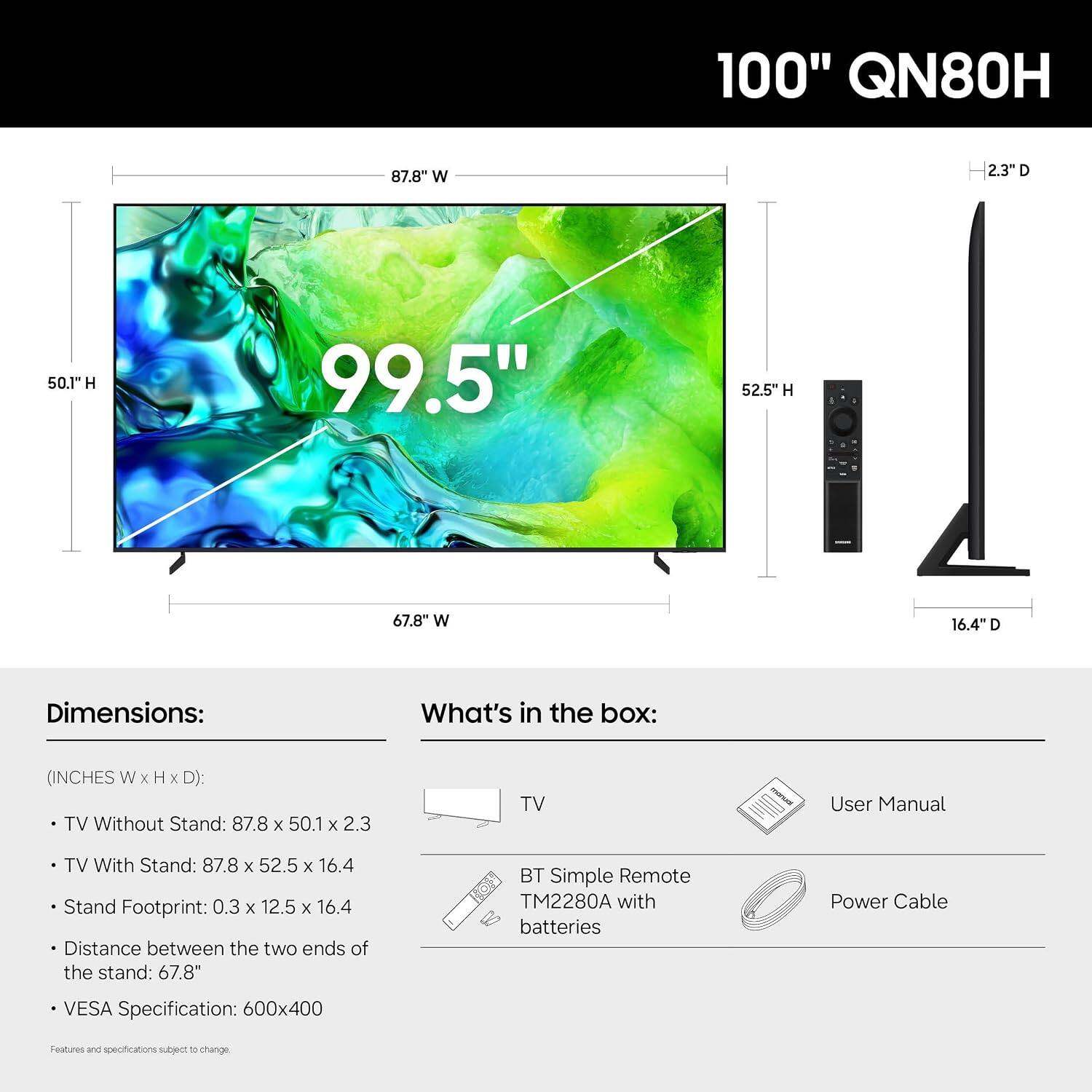 100" QN80H

87.8" W
2.3"D
50.1" H
99.5"
52.5"H
-
67.8" W
16.4"D

Dimensions:
(INCHES W X H X D): TV Without Stand: 87.8 X 50.1 X 2.3
TV With Stand: 87.8 X 52.5 X 16.4
Stand Footprint: 0.3 X 12.5 X 16.4
Distance between the two ends of the stand: 67.8"
VESA Specification: 600x400

What's in the box:
TV
User Manual
BT Simple Remote TM2280A with batteries
Power Cable

Features and specifications subject to change.