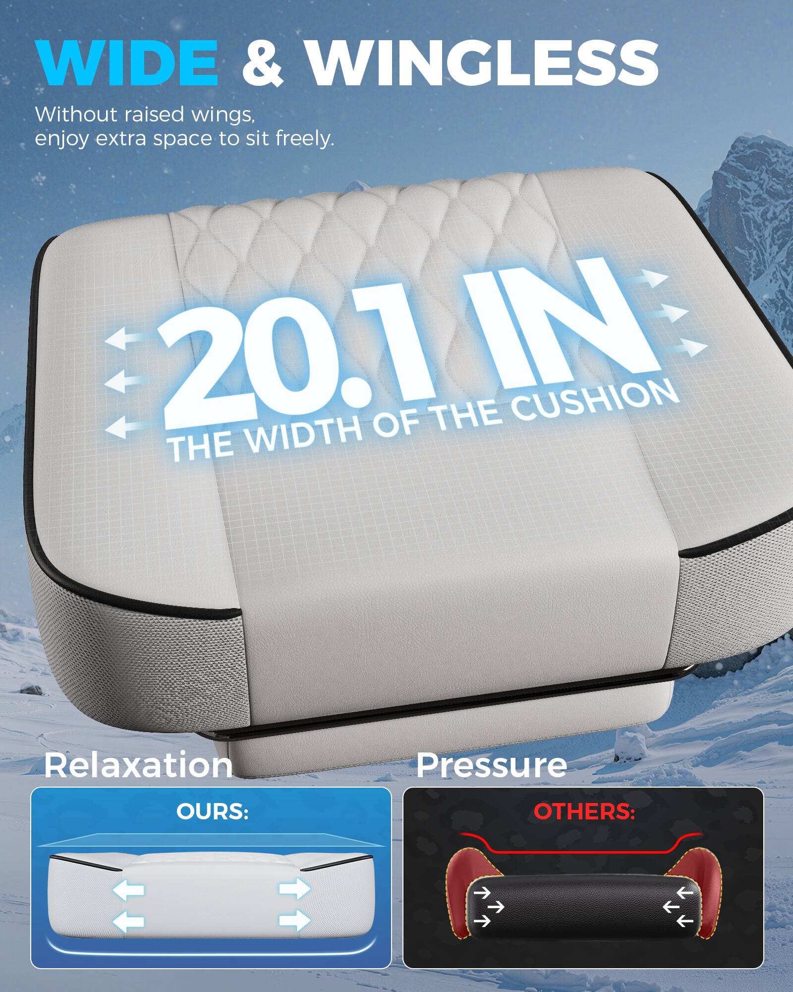 WIDE & WINGLESS  
Without raised wings, enjoy extra space to sit freely.  

20.1 IN  
THE WIDTH OF THE CUSHION  

Relaxation  
OURS:  

Pressure  
OTHERS: