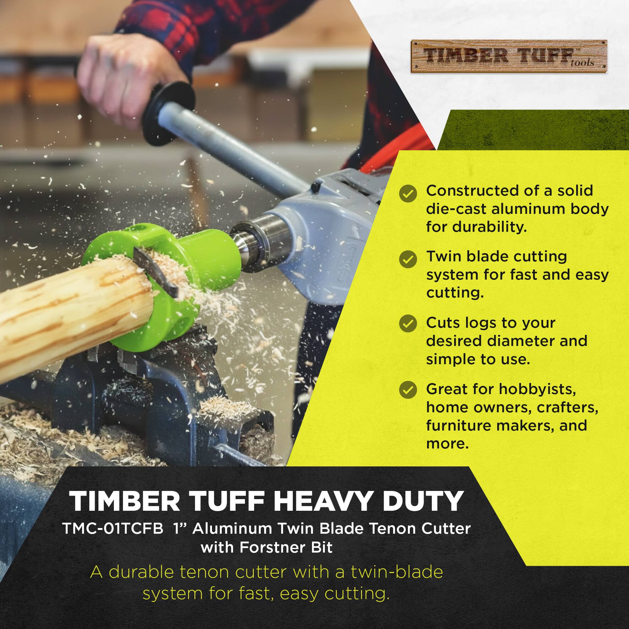 TIMBER TUFF tools  
Constructed of a solid die-cast aluminum body for durability.  
Twin blade cutting system for fast and easy cutting.  
Cuts logs to your desired diameter and simple to use.  
Great for hobbyists, home owners, crafters, furniture makers, and more.  

TIMBER TUFF HEAVY DUTY TMC-01TCFB 1" Aluminum Twin Blade Tenon Cutter with Forstner Bit  
A durable tenon cutter with a twin-blade system for fast, easy cutting.
