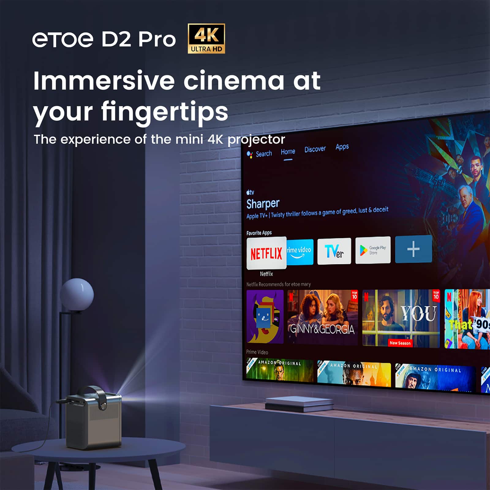 eTOE D2 Pro
4K ULTRA HD
Immersive cinema at your fingertips
The experience of the mini 4K projector
Search Home Discover Apps
dtv
Sharper
Apple TV+ | Twisty thriller follows a game of greed, lust & deceit
Favorite Apps
NETFLIX
Prime Video
TVer
Google Play Store
Netflix
Netflix Recommends for eltoe mary
GINNY&GEORGIA
Prime Video
AMAZON ORIGINAL
YOU
Prime Video
AMAZON ORIGINAL
That '90s Show
Prime Video
AMAZON ORIGINAL