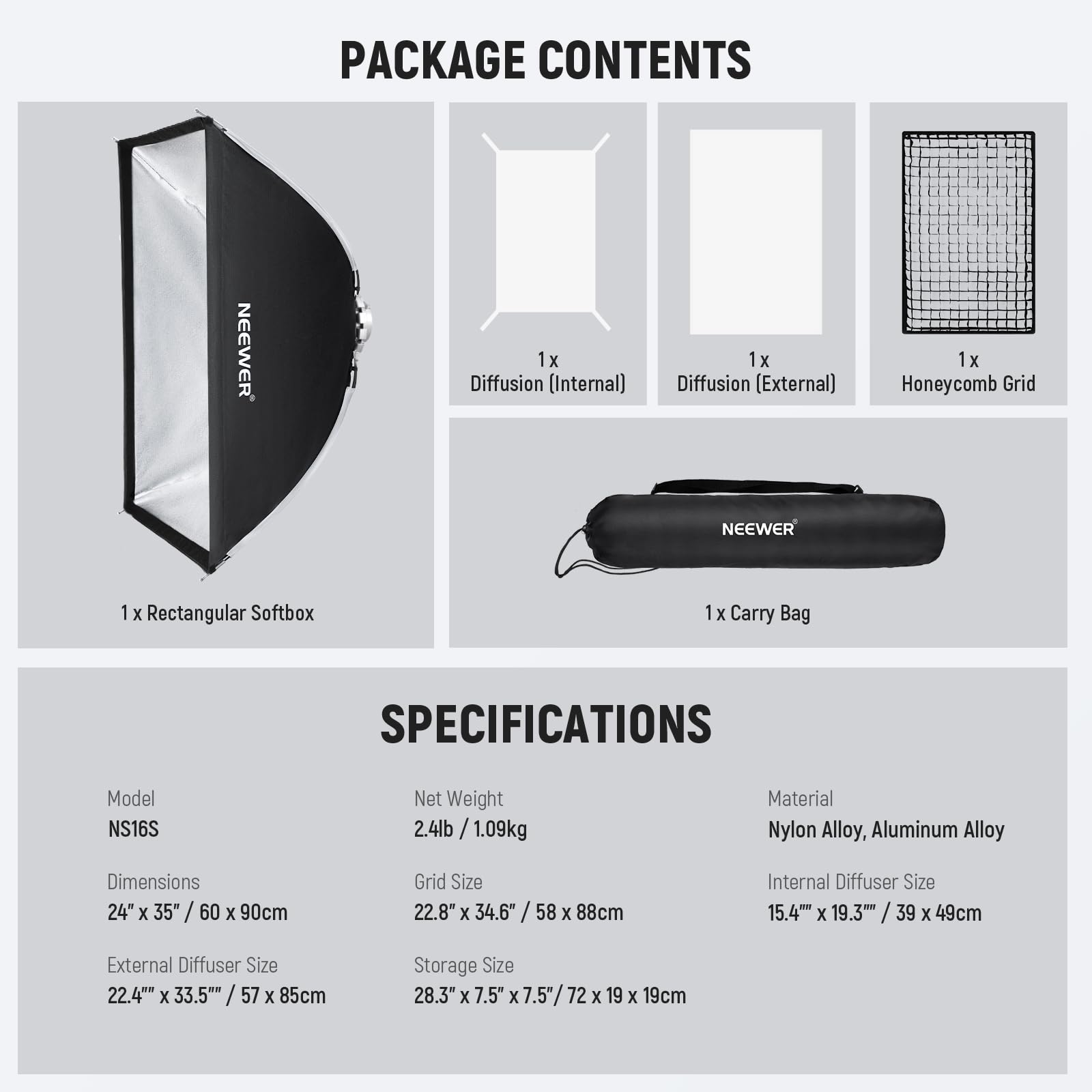 PACKAGE CONTENTS  
- 1x Diffusion (Internal)  
- 1x Diffusion (External)  
- 1x Honeycomb Grid  
- 1x Rectangular Softbox  
- 1x Carry Bag  

SPECIFICATIONS  
- Model: NS16S  
- Net Weight: 2.4lb / 1.09kg  
- Material: Nylon Alloy, Aluminum Alloy  
- Dimensions: 24" x 35" / 60 x 90cm  
- Grid Size: 22.8" x 34.6" / 58 x 88cm  
- Internal Diffuser Size: 15.4" x 19.3" / 39 x 49cm  
- External Diffuser Size: 22.4" x 33.5" / 57 x 85cm  
- Storage Size: 28.3" x 7.5" x 7.5" / 72 x 19 x 19cm