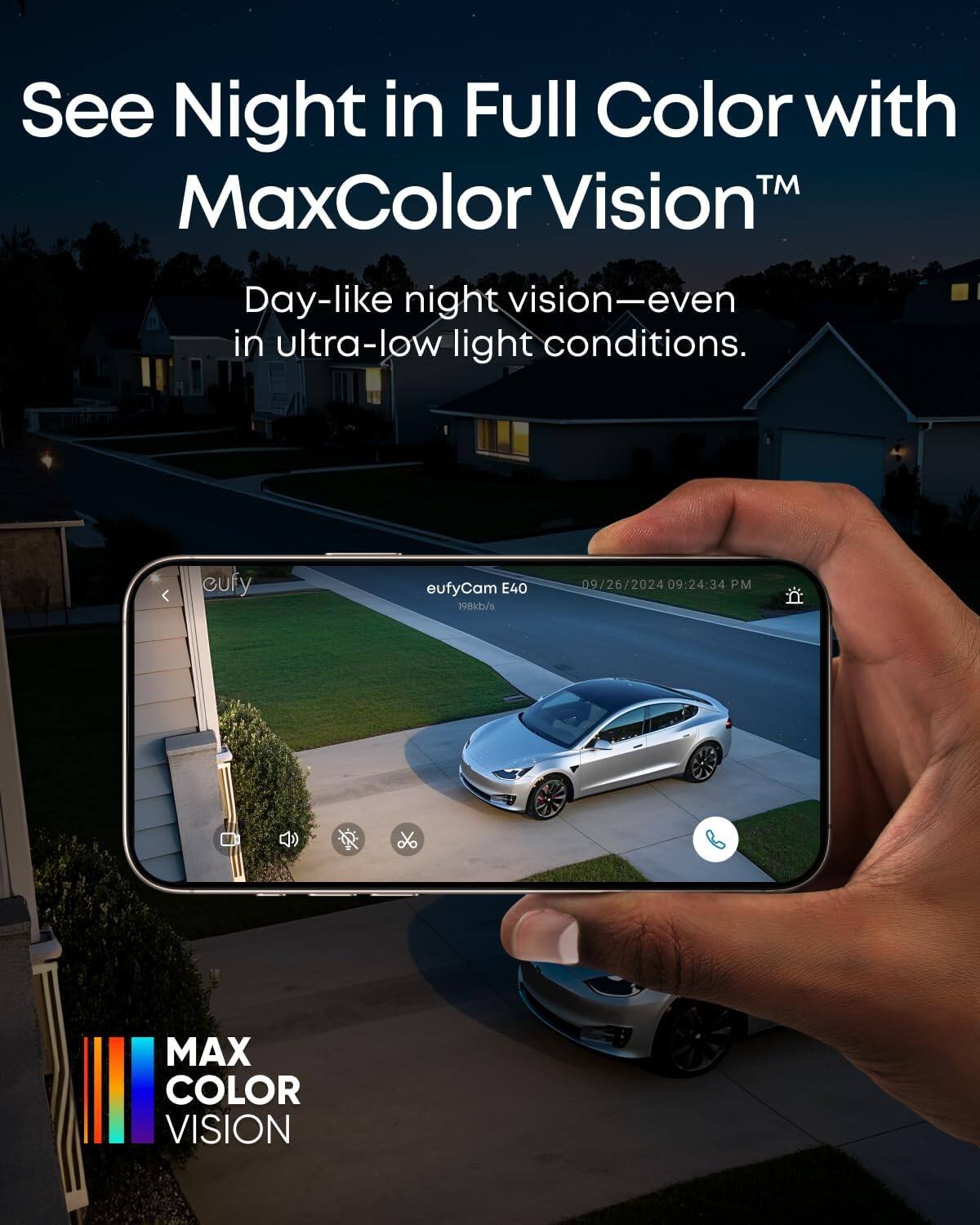 See Night in Full Color with MaxColor Vision™  
Day-like night vision—even in ultra-low light conditions.  

eufyCam E40  
198kb/s  
09/26/2024 09:24:34 PM  

MAX COLOR VISION