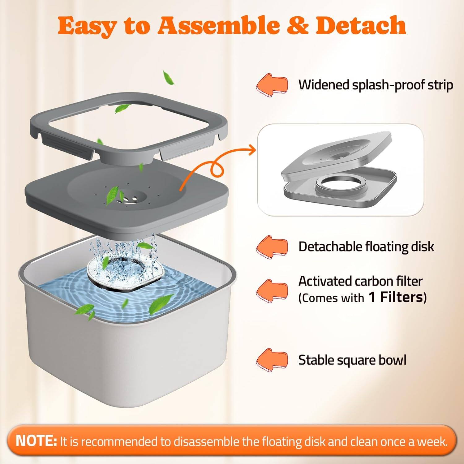 Easy to Assemble & Detach

- Widened splash-proof strip
- Detachable floating disk
- Activated carbon filter (Comes with 1 Filters)
- Stable square bowl

NOTE: It is recommended to disassemble the floating disk and clean once a week.