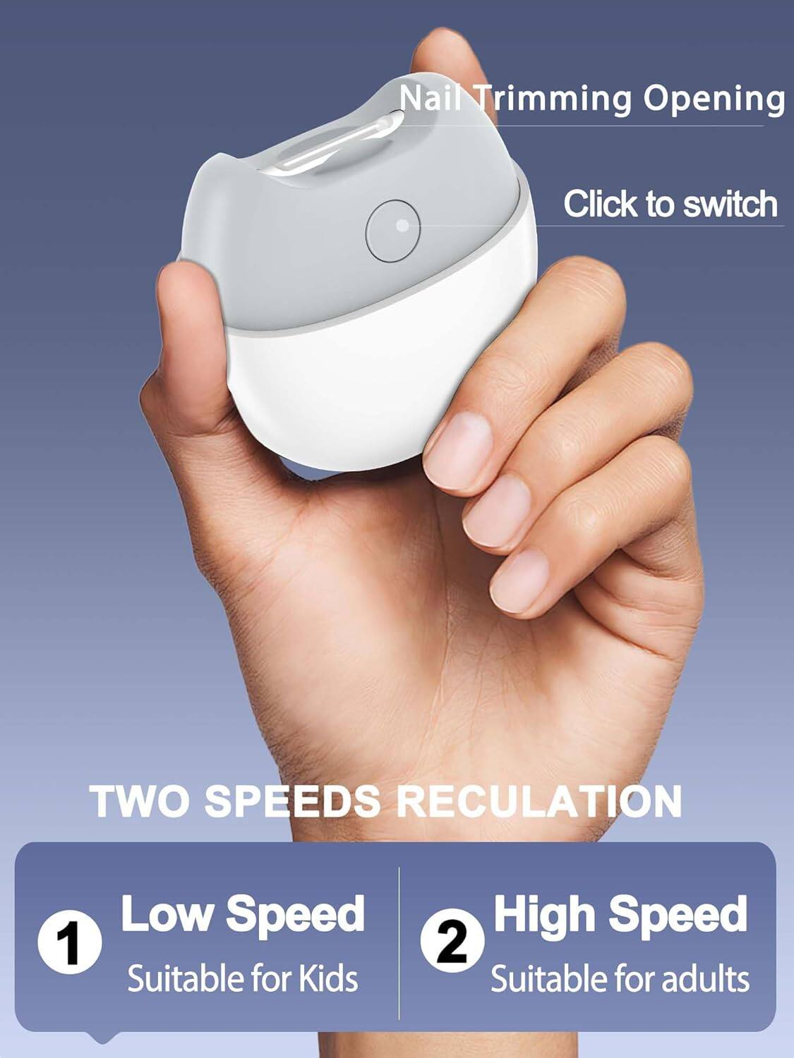 Nail Trimming Opening  
Click to switch  

TWO SPEEDS RECULATION  
1. Low Speed  
Suitable for Kids  
2. High Speed  
Suitable for adults