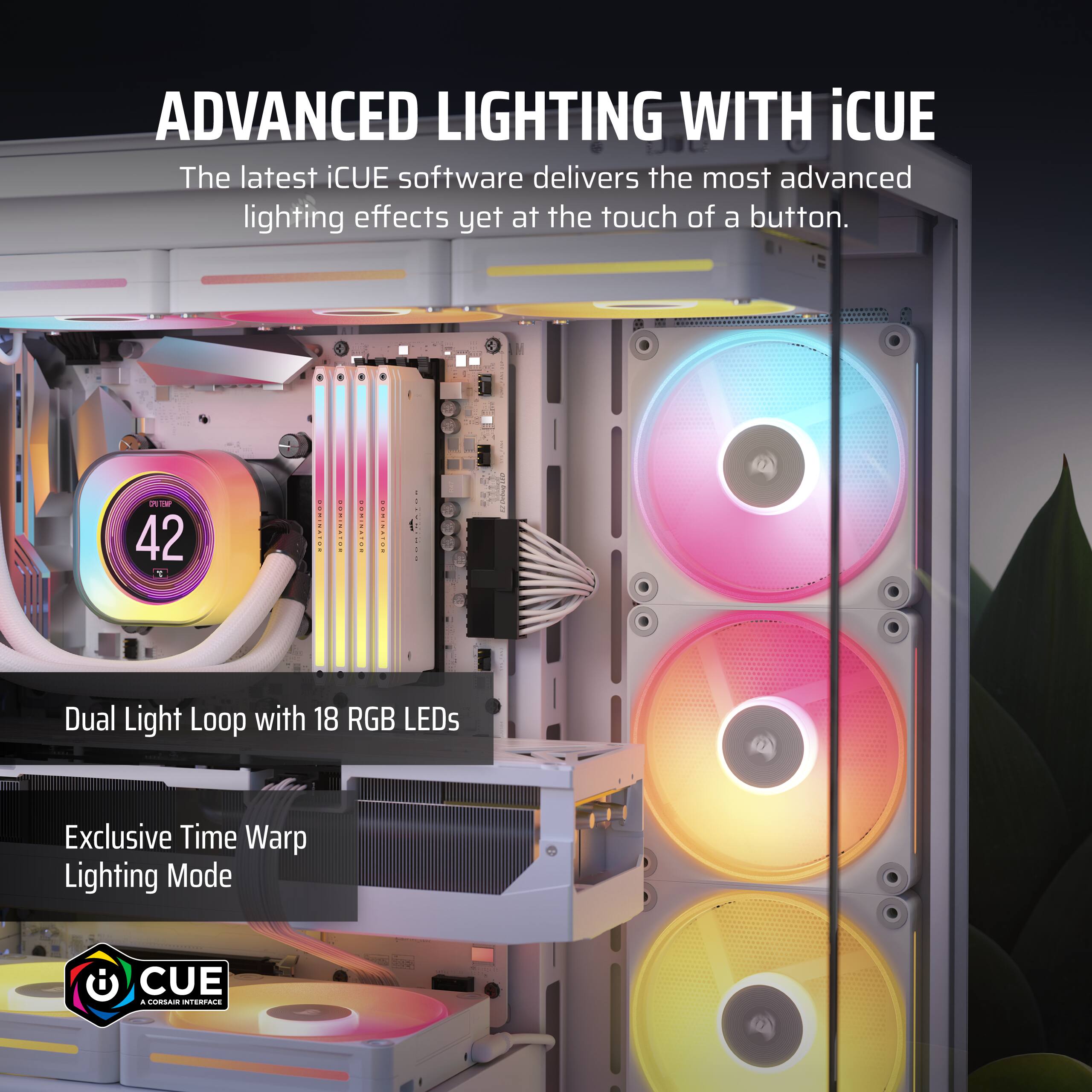Advanced Lighting with iCUE: The latest iCUE software delivers the most advanced lighting effects yet at the touch of a button. - Dual Light Loop with 18 RGB LEDs - Exclusive Time Warp Lighting Mode