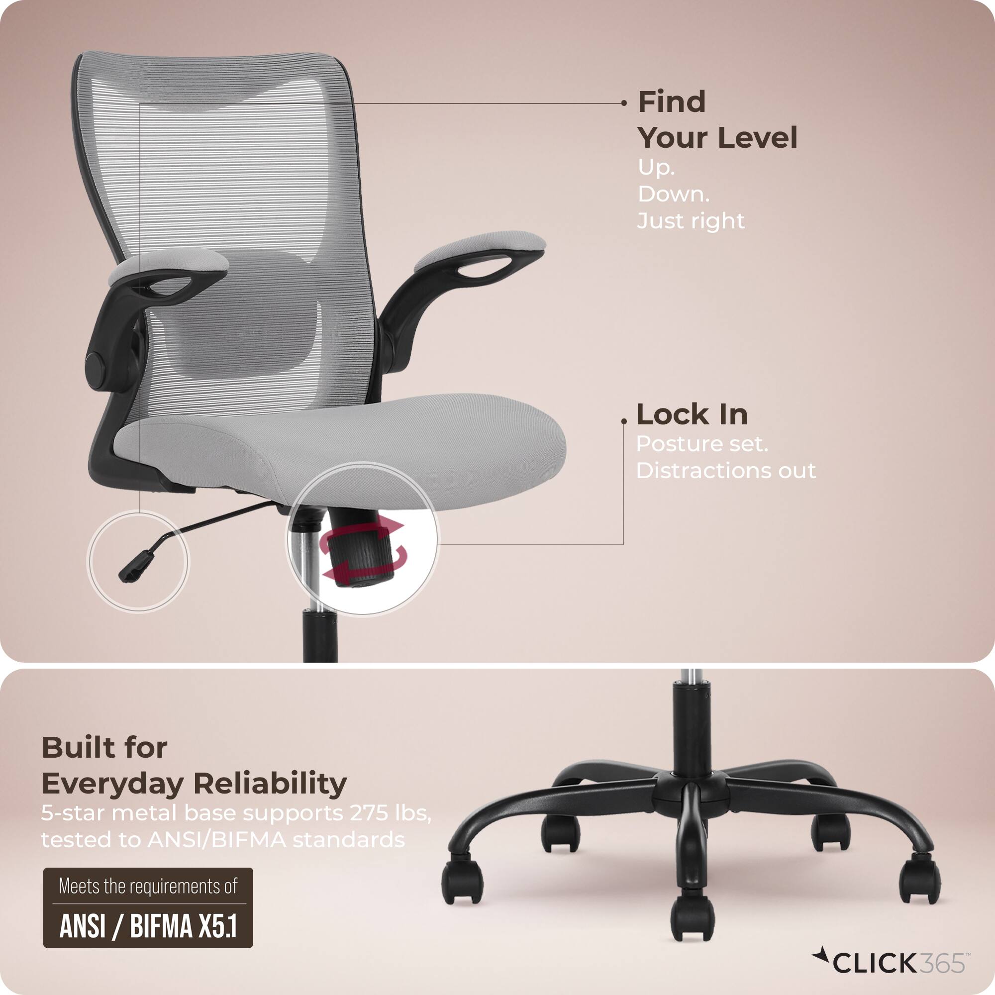 - Find Your Level  
  Up.  
  Down.  
  Just right  

- Lock In  
  Posture set.  
  Distractions out  

- Built for Everyday Reliability  
  5-star metal base supports 275 lbs, tested to ANSI/BIFMA standards  
  Meets the requirements of ANSI/BIFMA X5.1  

- CLICK365