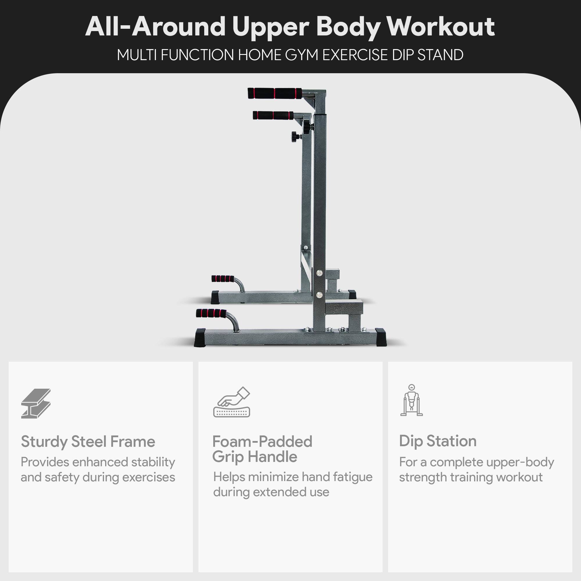 All-Around Upper Body Workout  
MULTI FUNCTION HOME GYM EXERCISE DIP STAND  

Sturdy Steel Frame  
Provides enhanced stability and safety during exercises  

Foam-Padded Grip Handle  
Helps minimize hand fatigue during extended use  

Dip Station  
For a complete upper-body strength training workout