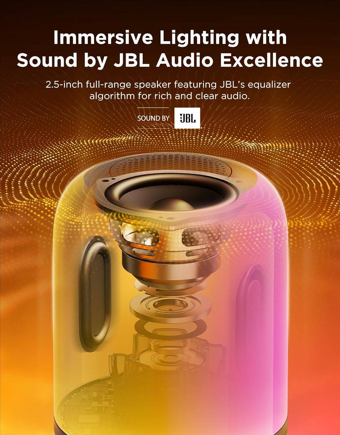 Immersive Lighting with Sound by JBL Audio Excellence

2.5-inch full-range speaker featuring JBL's equalizer algorithm for rich and clear audio.

SOUND BY JBL