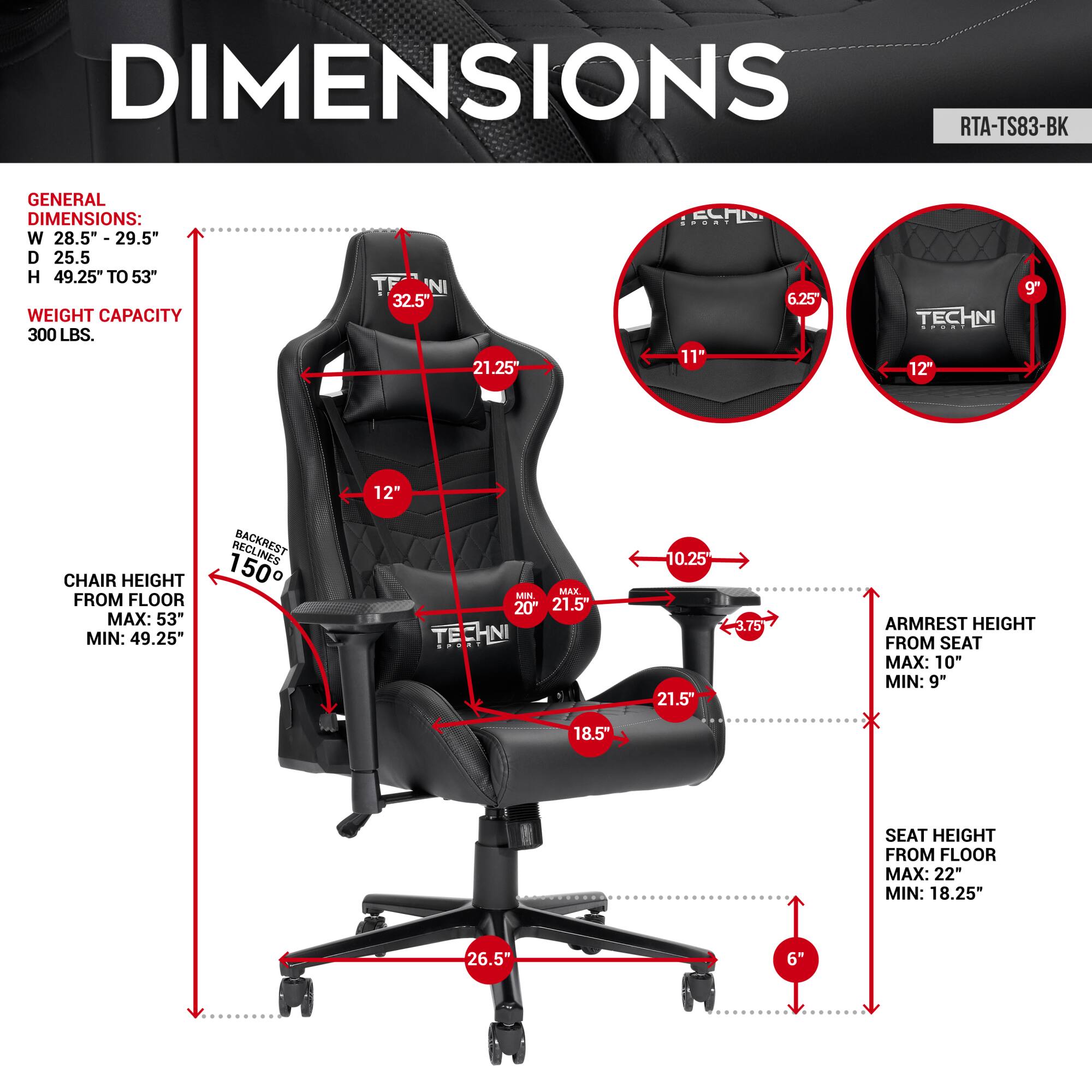 **DIMENSIONS**

**GENERAL DIMENSIONS:**
- W: 28.5" - 29.5"
- D: 25.5"
- H: 49.25" TO 53"
- WEIGHT CAPACITY: 300 LBS.

**CHAIR HEIGHT FROM FLOOR:**
- MAX: 53"
- MIN: 49.25"

**ARMREST HEIGHT FROM SEAT:**
- MAX: 10"
- MIN: 9"

**SEAT HEIGHT FROM FLOOR:**
- MAX: 22"
- MIN: 18.25"

**BACKREST:**
- MAX: 20"
- MIN: 15"

**ARMREST WIDTH:**
- MAX: 21.5"
- MIN: 10.25"

**ARMREST HEIGHT:**
- MAX: 10"
- MIN: 9"

**SEAT WIDTH:**
- MAX: 21.5"
- MIN: 18.5"

**SEAT DEPTH:**
- MAX: 21.25"
- MIN: 18.5"

**CHAIR HEIGHT FROM FLOOR