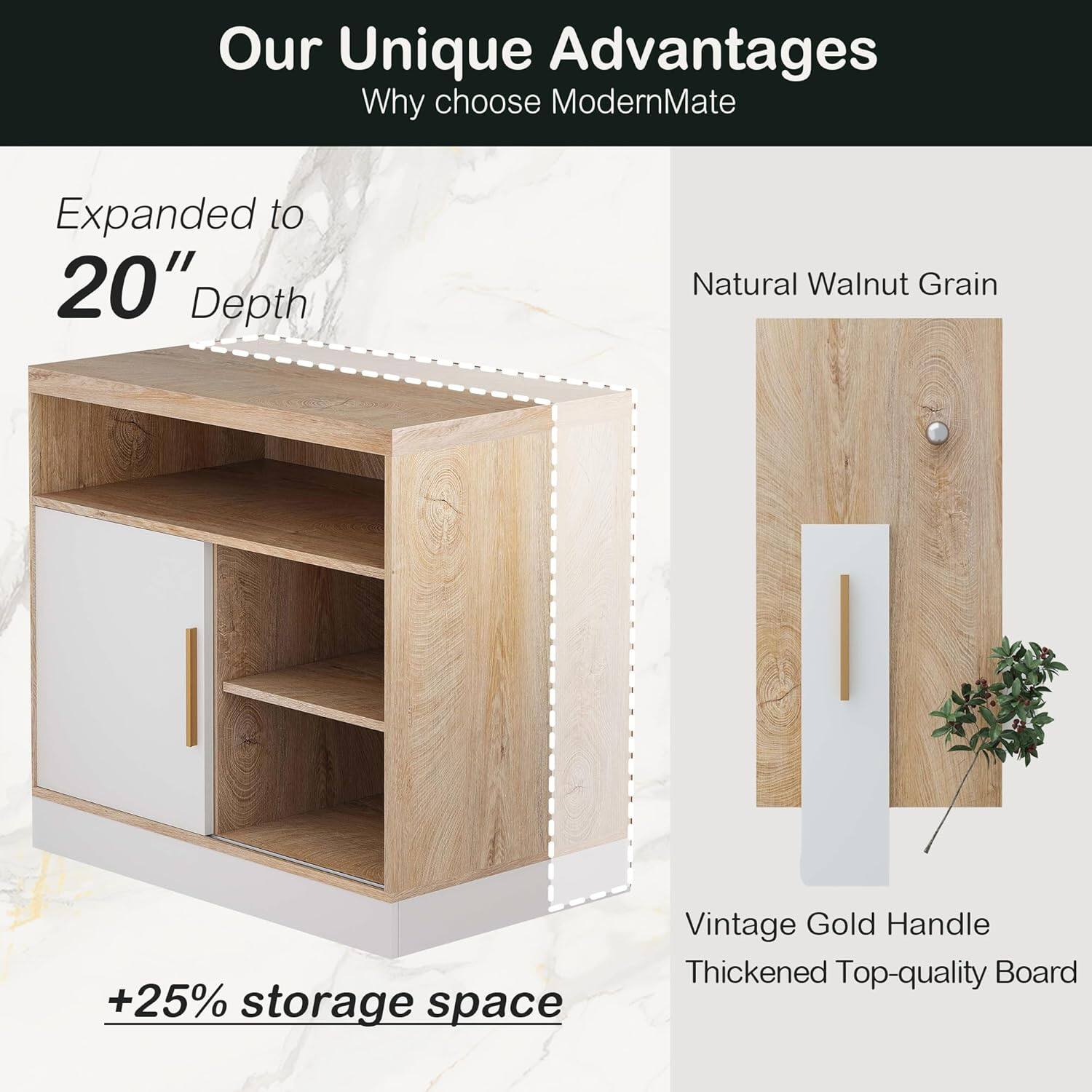 Our Unique Advantages  
Why choose ModernMate  

Expanded to 20" Depth  
+25% storage space  

Natural Walnut Grain  

Vintage Gold Handle  
Thickened Top-quality Board