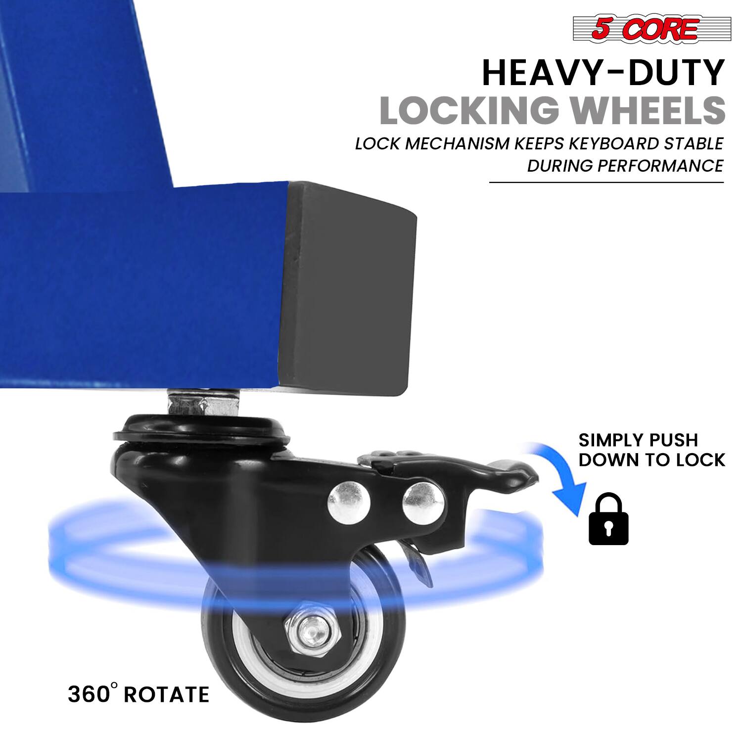 5 CORE  
HEAVY-DUTY LOCKING WHEELS  
LOCK MECHANISM KEEPS KEYBOARD STABLE DURING PERFORMANCE  
SIMPLY PUSH DOWN TO LOCK  
360° ROTATE