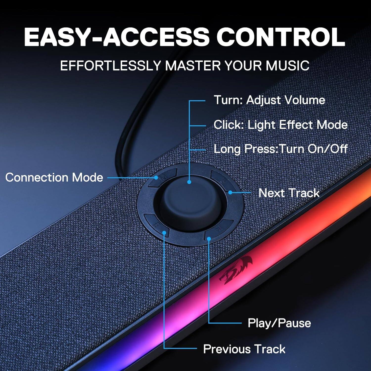 EASY-ACCESS CONTROL  
EFFORTLESSLY MASTER YOUR MUSIC

- Turn: Adjust Volume
- Click: Light Effect Mode
- Long Press: Turn On/Off
- Connection Mode
- Next Track
- Play/Pause
- Previous Track