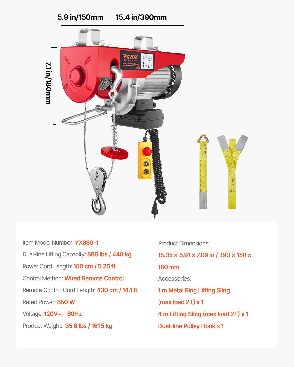 5.9 in/150mm  
15.4 in/390mm  
7.1 in/180mm  

VEVOR  

Item Model Number: YX880-1  

Product Dimensions: 15.35 x 5.91 x 7.09 in / 390 x 150 x 180 mm  

Dual-line Lifting Capacity: 880 lbs / 440 kg  

Power Cord Length: 160 cm / 5.25 ft  

Control Method: Wired Remote Control  

Remote Control Cord Length: 430 cm / 14.1 ft  

Rated Power: 850 W  

Voltage: 120V~, 60Hz  

Product Weight: 35.6 lbs / 16.15 kg  

Accessories:  
1 m Metal Ring Lifting Sling (max load 2T) x 1  
4 m Lifting Sling (max load 2T) x 1  
Dual-line Pulley Hook x 1