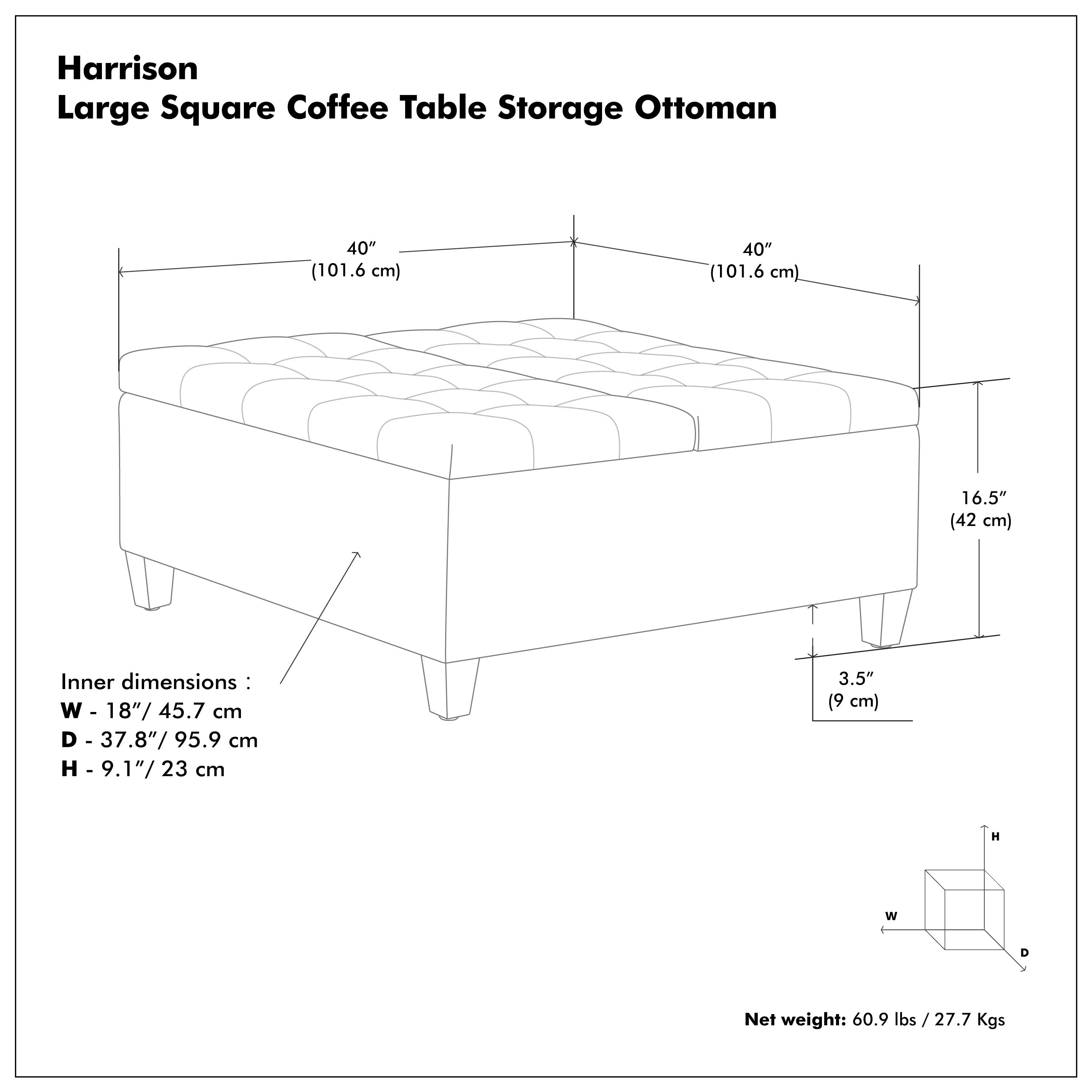 Harrison  
Large Square Coffee Table Storage Ottoman  

40" (101.6 cm)  
40" (101.6 cm)  
16.5" (42 cm)  

Inner dimensions:  
W - 18"/45.7 cm  
D - 37.8"/95.9 cm  
H - 9.1"/23 cm  

3.5" (9 cm)  

Net weight: 60.9 lbs / 27.7 Kgs