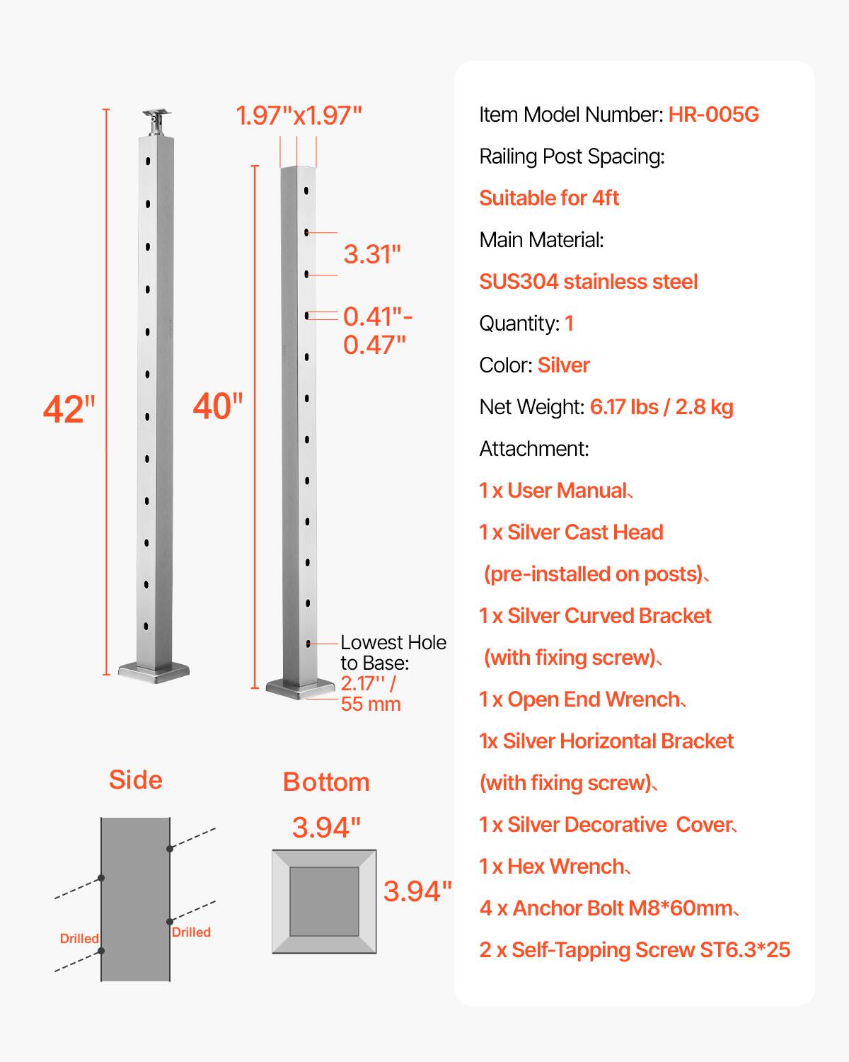 1.97"x1.97"  
Item Model Number: HR-005G  
Railing Post Spacing: Suitable for 4ft  
Main Material: SUS304 stainless steel  
Quantity: 1  
Color: Silver  
Net Weight: 6.17 lbs / 2.8 kg  
Attachment:  
1 x User Manual  
1 x Silver Cast Head (pre-installed on posts)  
1 x Silver Curved Bracket (with fixing screw)  
1 x Open End Wrench  
1 x Silver Horizontal Bracket (with fixing screw)  
1 x Silver Decorative Cover  
1 x Hex Wrench  
4 x Anchor Bolt M8*60mm  
2 x Self-Tapping Screw ST6.3*25  

Dimensions:  
- 42"  
- 40"  
- 3.31"  
- 0.41" - 0.47"  
- Lowest Hole to Base: 2.17" / 55 mm  
- Side: Drilled  
- Bottom: 3.94" x 3.94"