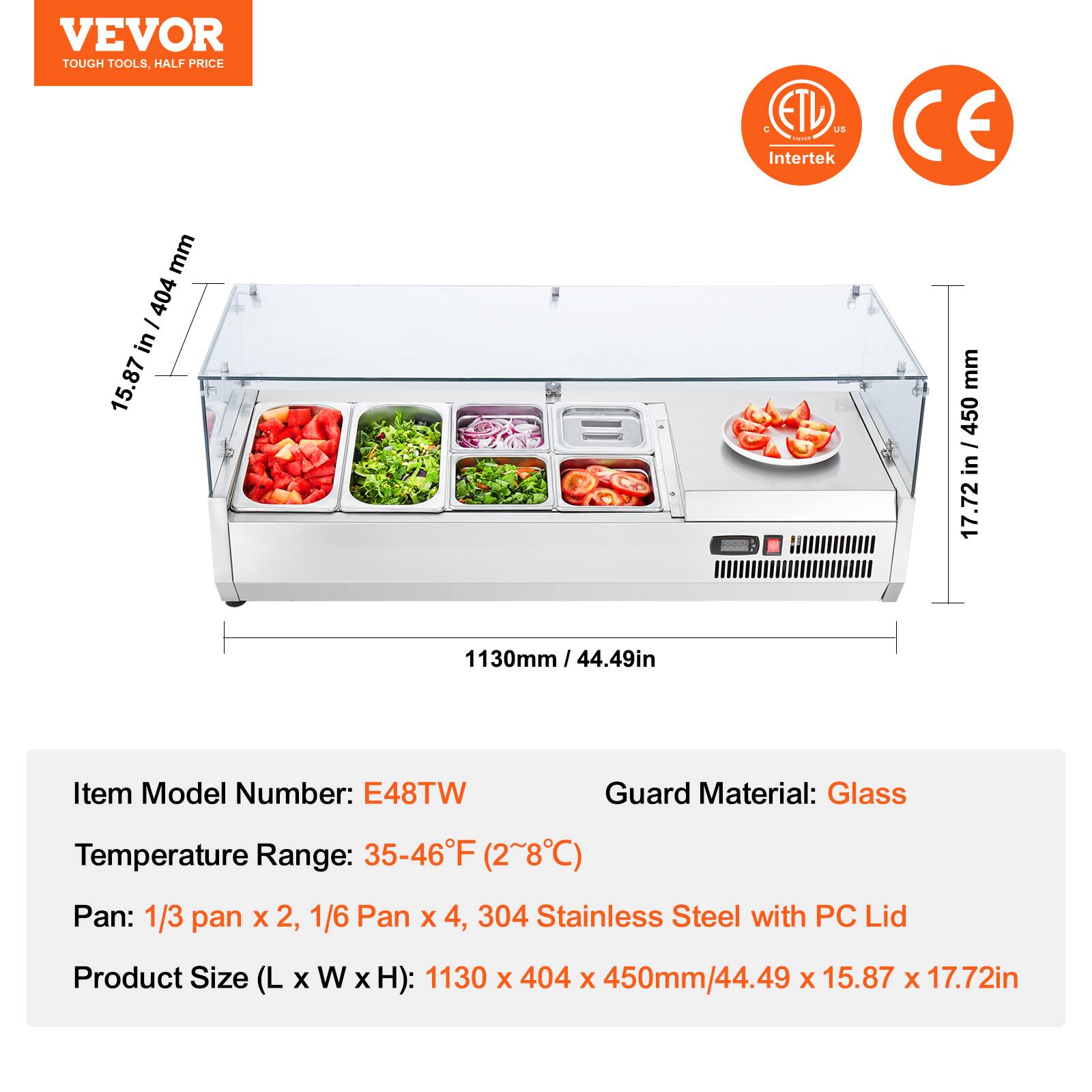 VEVOR  
TOUGH TOOLS, HALF PRICE  

ETL US  
Intertek  

CE  

15.87 in / 404 mm  
1130mm / 44.49in  
17.72 in / 450 mm  

Item Model Number: E48TW  
Temperature Range: 35-46°F (2~8°C)  
Pan: 1/3 pan x 2, 1/6 Pan x 4, 304 Stainless Steel with PC Lid  
Product Size (L x W x H): 1130 x 404 x 450mm/44.49 x 15.87 x 17.72in  

Guard Material: Glass