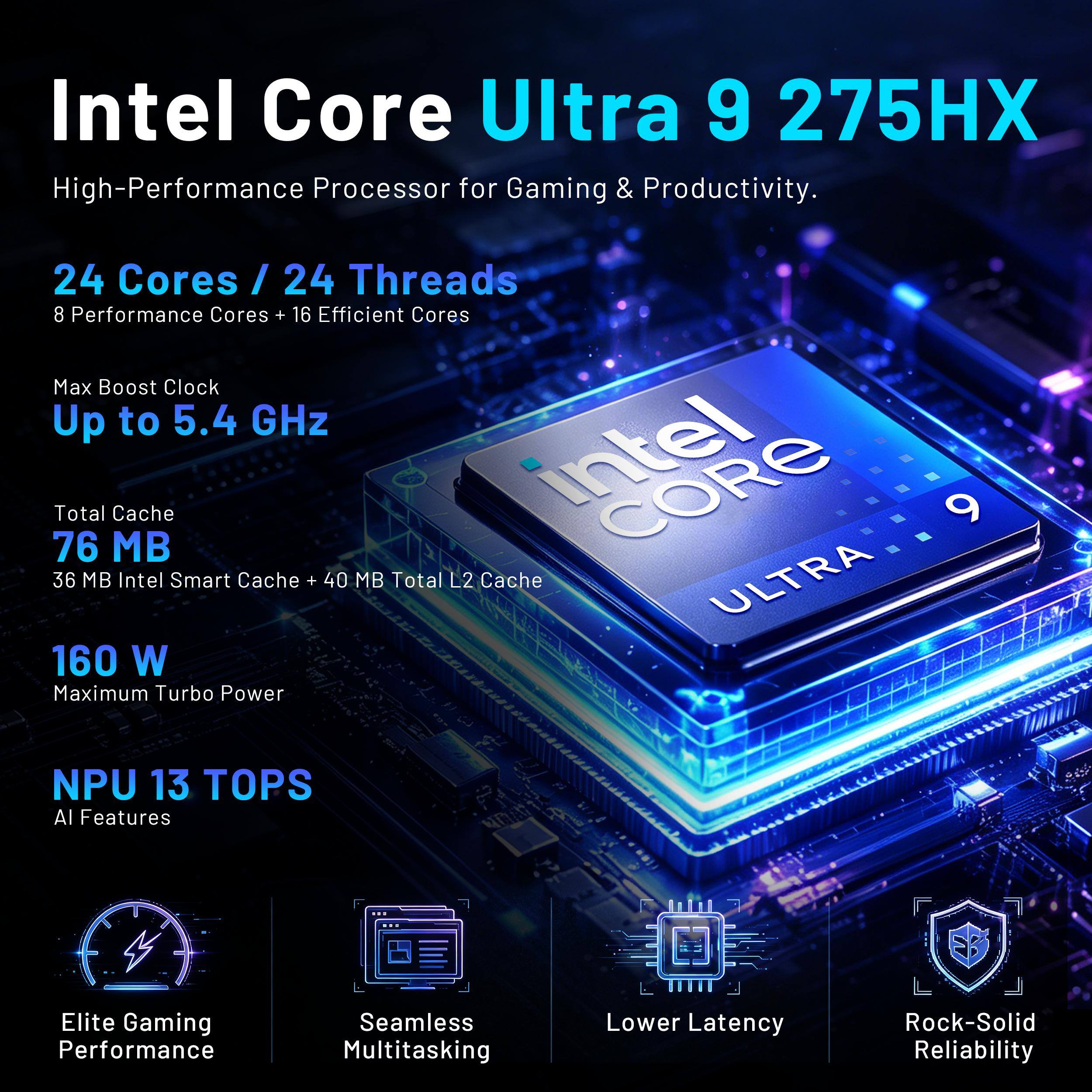 Intel Core Ultra 9 275HX High-Performance Processor for Gaming & Productivity.

24 Cores / 24 Threads  
8 Performance Cores + 16 Efficient Cores  
Max Boost Clock Up to 5.4 GHz  
Total Cache 76 MB (36 MB Intel Smart Cache + 40 MB Total L2 Cache)  
160 W Maximum Turbo Power  
NPU 13 TOPS AI Features  

Elite Gaming Performance  
Seamless Multitasking  
Lower Latency  
Rock-Solid Reliability
