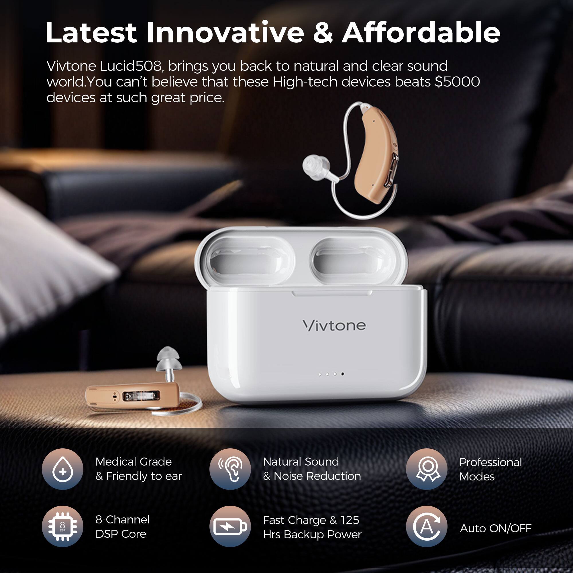 Latest Innovative & Affordable Vivtone Lucid508, brings you back to natural and clear sound world. You can't believe that these High-tech devices beats $5000 devices at such great price. Vivtone + Medical Grade & Friendly to ear Natural Sound & Noise Reduction Professional Modes 8 8-Channel DSP Core Fast Charge & 125 Hrs Backup Power C A Auto ON/OFF