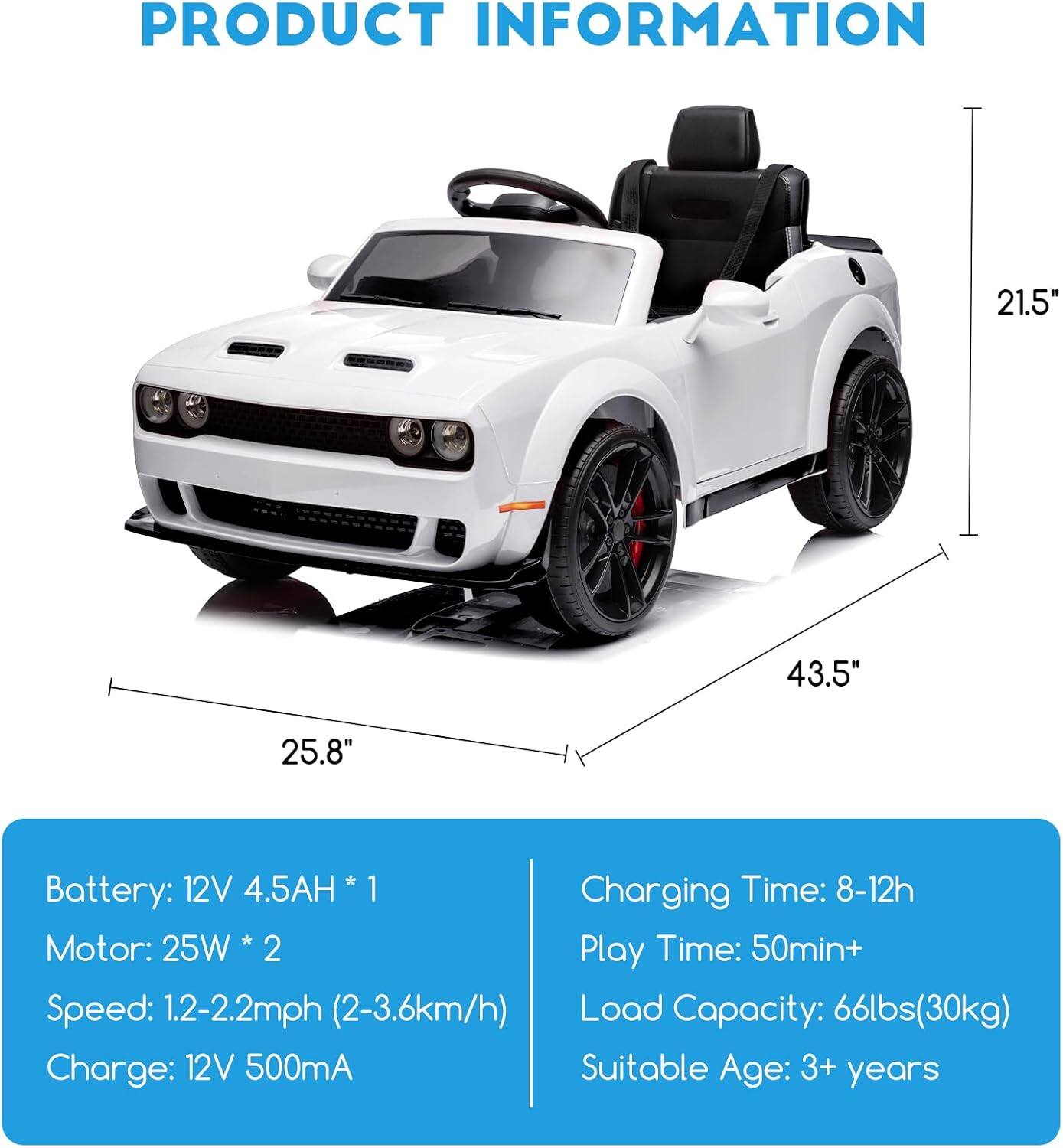 **PRODUCT INFORMATION**

- **Dimensions:**
  - Length: 43.5"
  - Width: 25.8"
  - Height: 21.5"

- **Battery:**
  - 12V 4.5AH * 1

- **Motor:**
  - 25W * 2

- **Speed:**
  - 1.2-2.2mph (2-3.6km/h)

- **Charge:**
  - 12V 500mA

- **Charging Time:**
  - 8-12h

- **Play Time:**
  - 50min+

- **Load Capacity:**
  - 66lbs (30kg)

- **Suitable Age:**
  - 3+ years