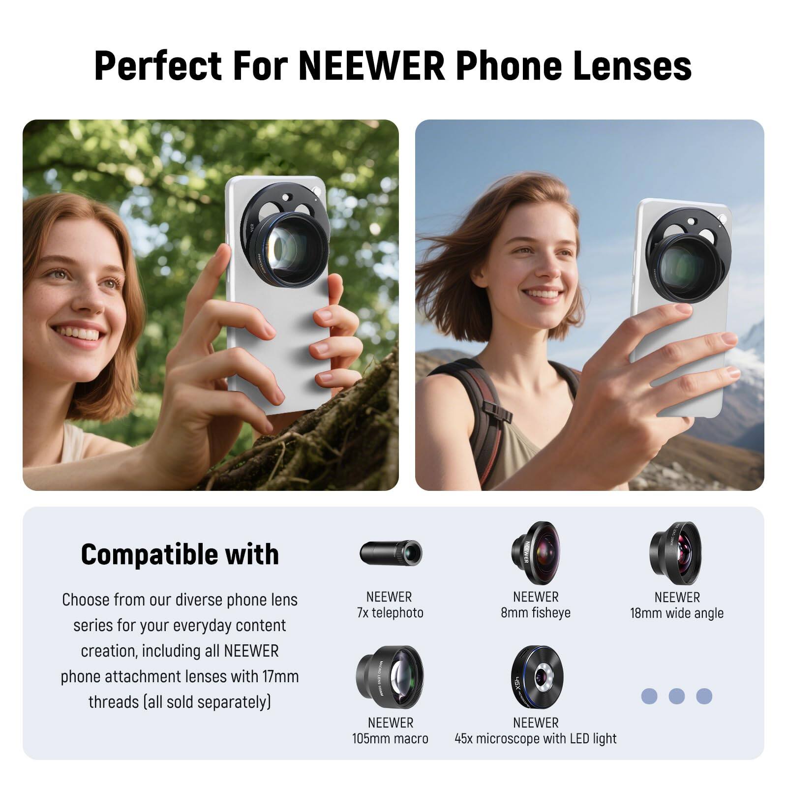 Perfect For NEEWER Phone Lenses

Compatible with

Choose from our diverse phone lens series for your everyday content creation, including all NEEWER phone attachment lenses with 17mm threads (all sold separately)

- NEEWER 7x telephoto
- NEEWER 105mm macro
- NEEWER 8mm fisheye
- NEEWER 18mm wide angle
- NEEWER 45x microscope with LED light