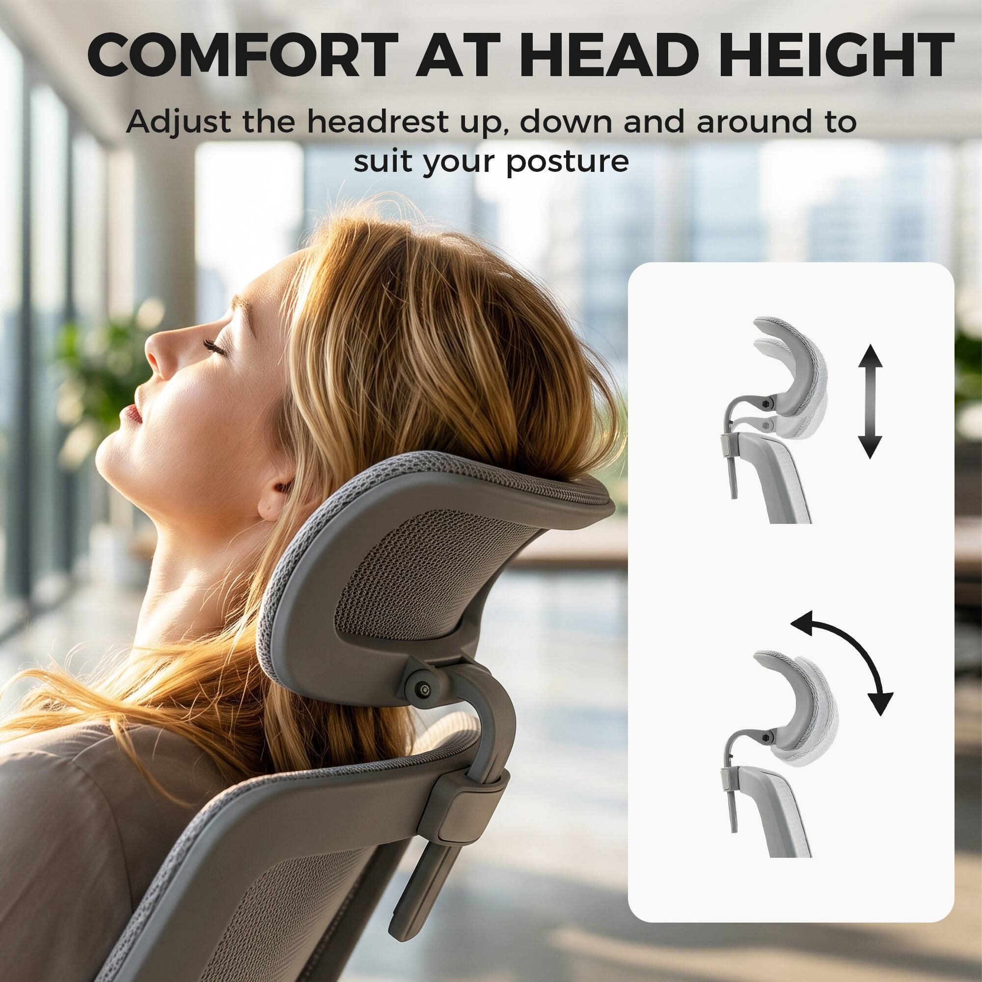 COMFORT AT HEAD HEIGHT  
Adjust the headrest up, down and around to suit your posture