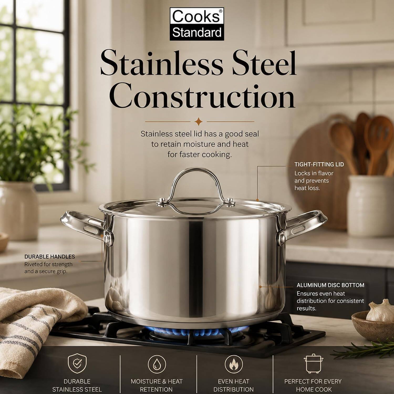 Cooks Standard Stainless Steel Construction

- Stainless steel lid has a good seal to retain moisture and heat for faster cooking.
- TIGHT-FITTING LID: Locks in flavor and prevents heat loss.
- DURABLE HANDLES: Riveted for strength and a secure grip.
- ALUMINUM DISC BOTTOM: Ensures even heat distribution for consistent results.
- DURABLE STAINLESS STEEL
- MOISTURE & HEAT RETENTION
- EVEN HEAT DISTRIBUTION
- PERFECT FOR EVERY HOME COOK