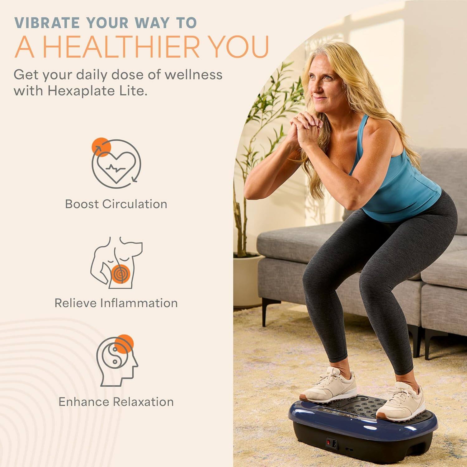 VIBRATE YOUR WAY TO A HEALTHIER YOU

Get your daily dose of wellness with Hexaplate Lite.

- Boost Circulation
- Relieve Inflammation
- Enhance Relaxation