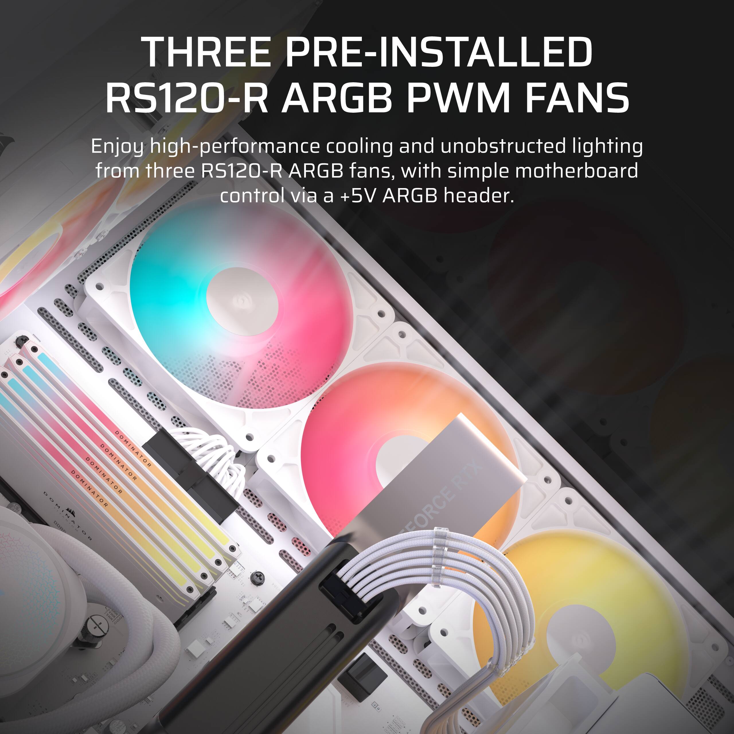 THREE PRE-INSTALLED RS120-R ARGB PWM FANS

Enjoy high-performance cooling and unobstructed lighting from three RS120-R ARGB fans, with simple motherboard control via a +5V ARGB header.