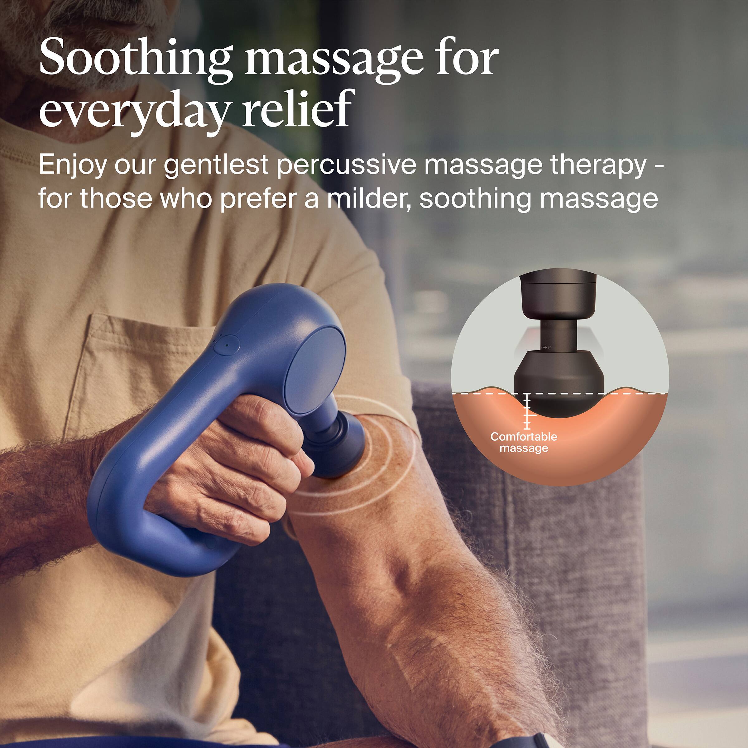 Soothing massage for everyday relief

Enjoy our gentlest percussive massage therapy - for those who prefer a milder, soothing massage

Comfortable massage