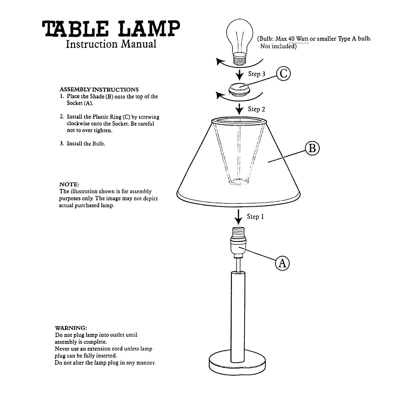 **TABLE LAMP**  
Instruction Manual  

**ASSEMBLY INSTRUCTIONS**  
1. Place the Shade (B) onto the top of the Socket (A).  
2. Install the Plastic Ring (C) by screwing clockwise onto the Socket. Be careful not to over tighten.  
3. Install the Bulb.  

**NOTE:**  
The illustration shown is for assembly purposes only. The image may not depict actual purchased lamp.  

**WARNING:**  
Do not plug lamp into outlet until assembly is complete. Never use an extension cord unless lamp plug can be fully inserted. Do not alter the lamp plug in any manner.  

*(Bulb: Max 40 Watt or smaller Type A bulb. Not included)*